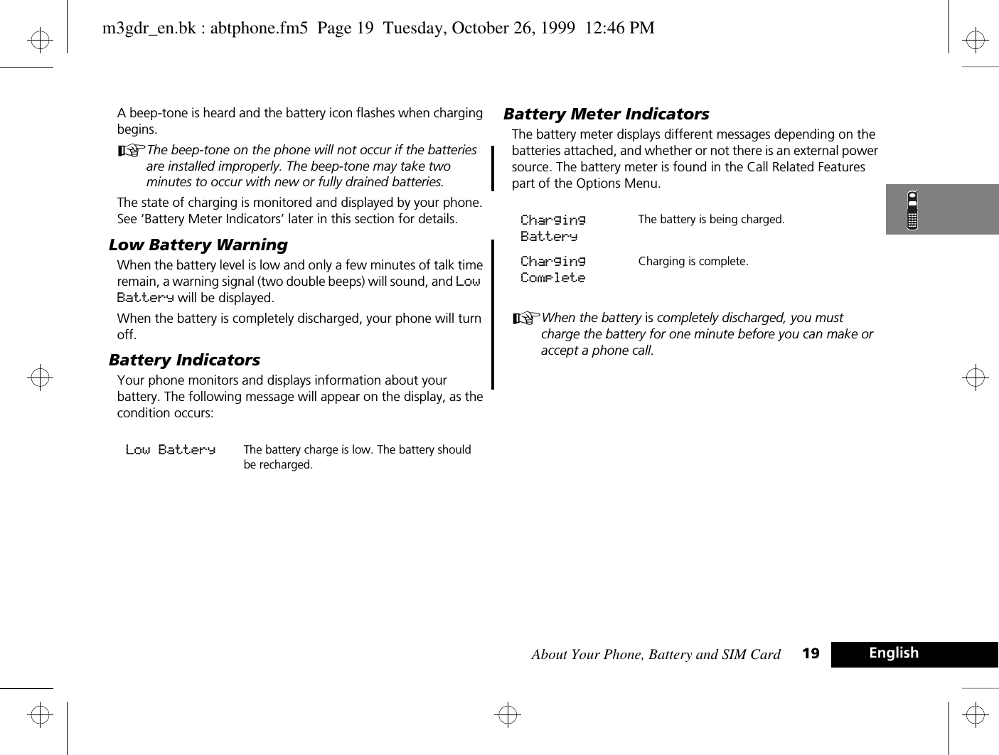 About Your Phone, Battery and SIM Card 19 EnglishA beep-tone is heard and the battery icon flashes when charging begins. AThe beep-tone on the phone will not occur if the batteries are installed improperly. The beep-tone may take two minutes to occur with new or fully drained batteries. The state of charging is monitored and displayed by your phone. See ‘Battery Meter Indicators’ later in this section for details.Low Battery WarningWhen the battery level is low and only a few minutes of talk time remain, a warning signal (two double beeps) will sound, and Low Battery will be displayed.When the battery is completely discharged, your phone will turn off.Battery IndicatorsYour phone monitors and displays information about your battery. The following message will appear on the display, as the condition occurs:Battery Meter IndicatorsThe battery meter displays different messages depending on the batteries attached, and whether or not there is an external power source. The battery meter is found in the Call Related Features part of the Options Menu.AWhen the battery is completely discharged, you must charge the battery for one minute before you can make or accept a phone call.Low Battery The battery charge is low. The battery should be recharged. Charging BatteryThe battery is being charged.Charging CompleteCharging is complete. m3gdr_en.bk : abtphone.fm5  Page 19  Tuesday, October 26, 1999  12:46 PM