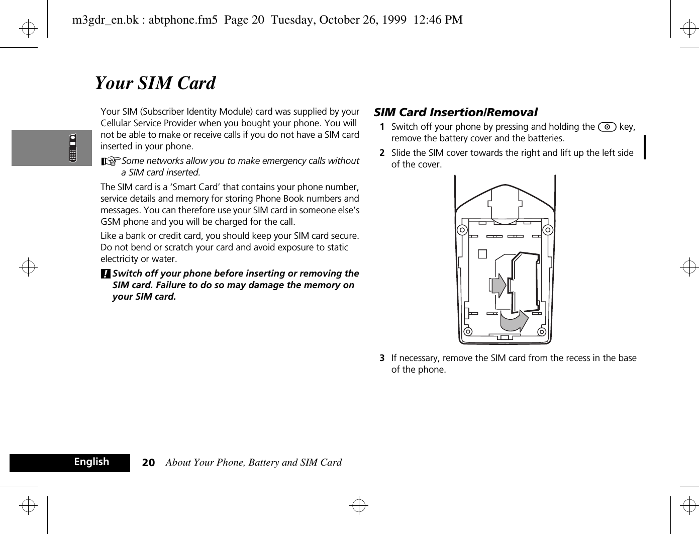 About Your Phone, Battery and SIM Card20EnglishYour SIM CardYour SIM (Subscriber Identity Module) card was supplied by your Cellular Service Provider when you bought your phone. You will not be able to make or receive calls if you do not have a SIM card inserted in your phone.ASome networks allow you to make emergency calls without a SIM card inserted.The SIM card is a ‘Smart Card’ that contains your phone number, service details and memory for storing Phone Book numbers and messages. You can therefore use your SIM card in someone else’s GSM phone and you will be charged for the call.Like a bank or credit card, you should keep your SIM card secure. Do not bend or scratch your card and avoid exposure to static electricity or water.!Switch off your phone before inserting or removing the SIM card. Failure to do so may damage the memory on your SIM card.SIM Card Insertion/Removal1Switch off your phone by pressing and holding the S key, remove the battery cover and the batteries.2Slide the SIM cover towards the right and lift up the left side of the cover.3If necessary, remove the SIM card from the recess in the base of the phone.m3gdr_en.bk : abtphone.fm5  Page 20  Tuesday, October 26, 1999  12:46 PM