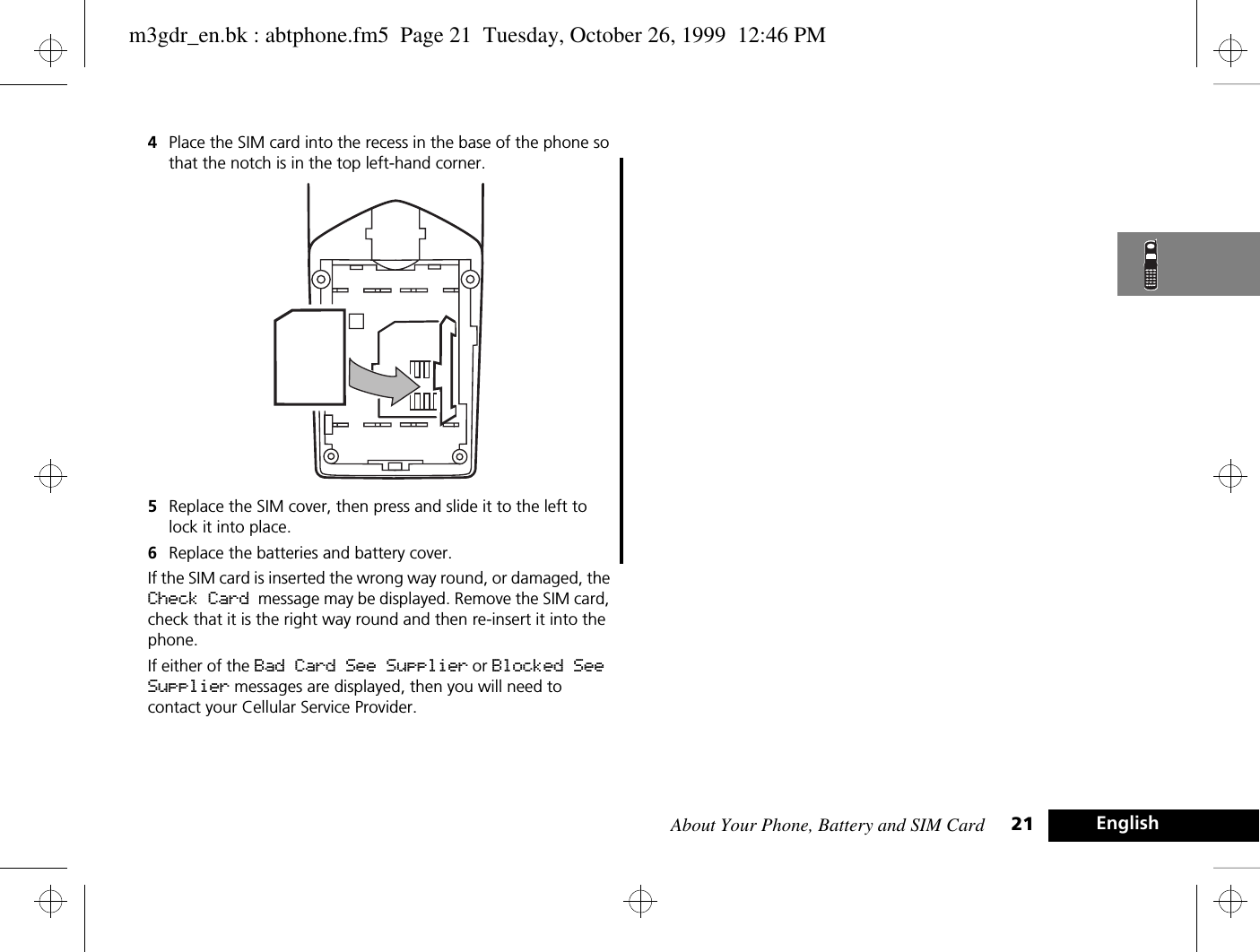 About Your Phone, Battery and SIM Card 21 English4Place the SIM card into the recess in the base of the phone so that the notch is in the top left-hand corner. 5Replace the SIM cover, then press and slide it to the left to lock it into place.6Replace the batteries and battery cover.If the SIM card is inserted the wrong way round, or damaged, the Check Card message may be displayed. Remove the SIM card, check that it is the right way round and then re-insert it into the phone.If either of the Bad Card See Supplier or Blocked See Supplier messages are displayed, then you will need to contact your Cellular Service Provider.m3gdr_en.bk : abtphone.fm5  Page 21  Tuesday, October 26, 1999  12:46 PM