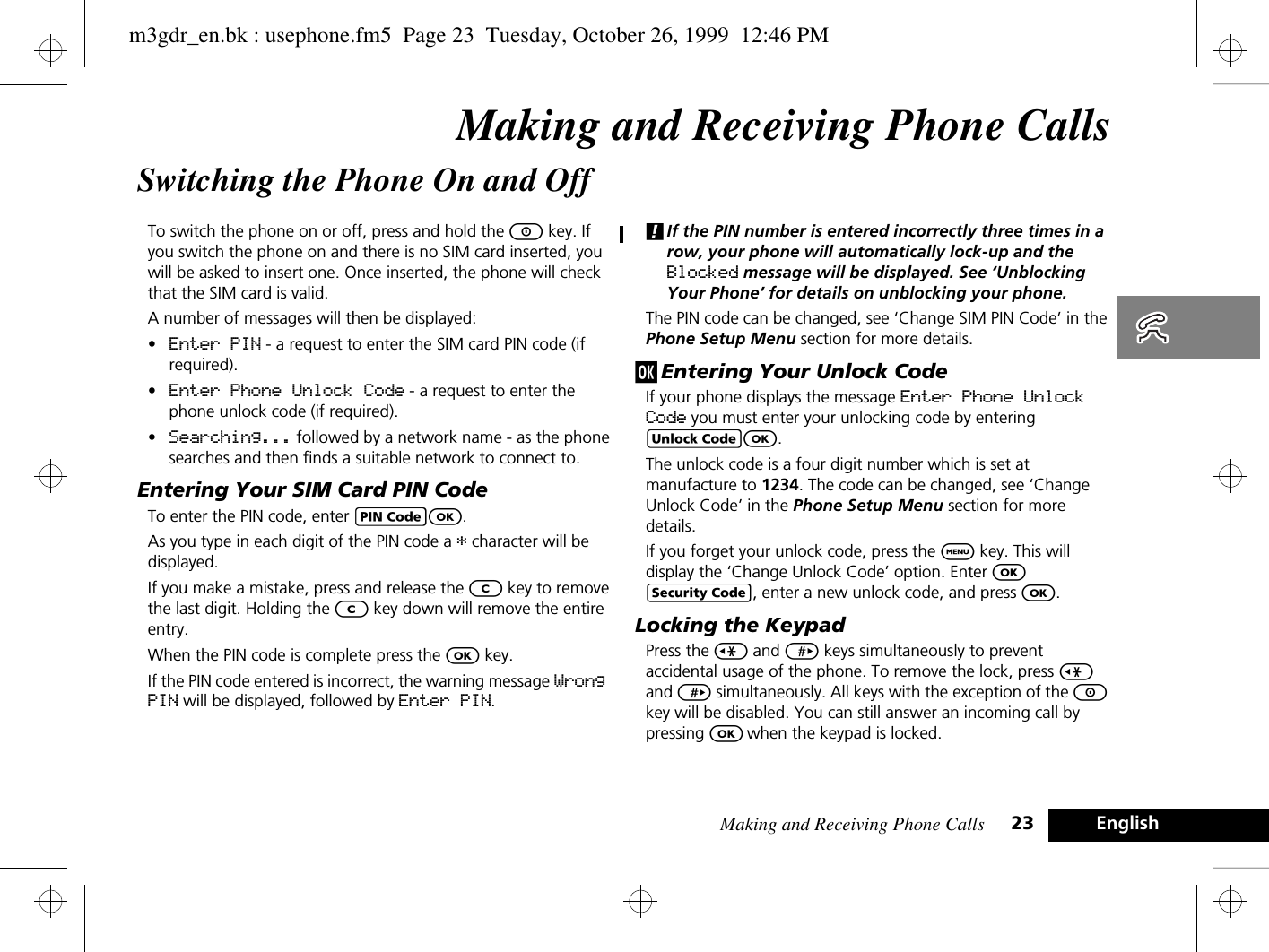 Making and Receiving Phone Calls 23 EnglishMaking and Receiving Phone CallsSwitching the Phone On and OffTo switch the phone on or off, press and hold the S key. If you switch the phone on and there is no SIM card inserted, you will be asked to insert one. Once inserted, the phone will check that the SIM card is valid.A number of messages will then be displayed:•Enter PIN - a request to enter the SIM card PIN code (if required).•Enter Phone Unlock Code - a request to enter the phone unlock code (if required).•Searching... followed by a network name - as the phone searches and then finds a suitable network to connect to.Entering Your SIM Card PIN CodeTo enter the PIN code, enter AO.As you type in each digit of the PIN code a * character will be displayed.If you make a mistake, press and release the C key to remove the last digit. Holding the C key down will remove the entire entry.When the PIN code is complete press the O key.If the PIN code entered is incorrect, the warning message Wrong PIN will be displayed, followed by Enter PIN.!If the PIN number is entered incorrectly three times in a row, your phone will automatically lock-up and the Blocked message will be displayed. See ‘Unblocking Your Phone’ for details on unblocking your phone.The PIN code can be changed, see ‘Change SIM PIN Code’ in the Phone Setup Menu section for more details.j Entering Your Unlock CodeIf your phone displays the message Enter Phone Unlock Code you must enter your unlocking code by entering BO.The unlock code is a four digit number which is set at manufacture to 1234. The code can be changed, see ‘Change Unlock Code’ in the Phone Setup Menu section for more details.If you forget your unlock code, press the $ key. This will display the ‘Change Unlock Code’ option. Enter O D, enter a new unlock code, and press O.Locking the KeypadPress the &lt; and &gt; keys simultaneously to prevent accidental usage of the phone. To remove the lock, press &lt; and &gt; simultaneously. All keys with the exception of the S key will be disabled. You can still answer an incoming call by pressing O when the keypad is locked.m3gdr_en.bk : usephone.fm5  Page 23  Tuesday, October 26, 1999  12:46 PM