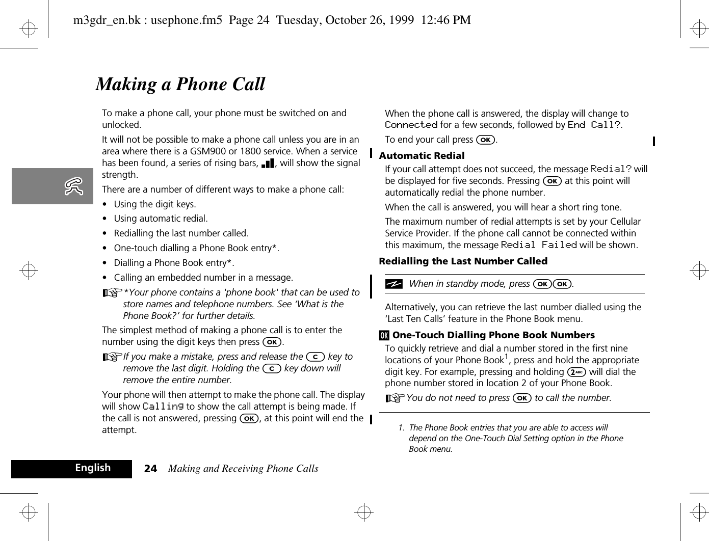 Making and Receiving Phone Calls24EnglishMaking a Phone CallTo make a phone call, your phone must be switched on and unlocked. It will not be possible to make a phone call unless you are in an area where there is a GSM900 or 1800 service. When a service has been found, a series of rising bars, x, will show the signal strength.There are a number of different ways to make a phone call:•Using the digit keys.•Using automatic redial.•Redialling the last number called.•One-touch dialling a Phone Book entry*.•Dialling a Phone Book entry*.•Calling an embedded number in a message.A*Your phone contains a &apos;phone book&apos; that can be used to store names and telephone numbers. See ‘What is the Phone Book?’ for further details.The simplest method of making a phone call is to enter the number using the digit keys then press O.AIf you make a mistake, press and release the C key to remove the last digit. Holding the C key down will remove the entire number.Your phone will then attempt to make the phone call. The display will show Calling to show the call attempt is being made. If the call is not answered, pressing O, at this point will end the attempt.When the phone call is answered, the display will change to Connected for a few seconds, followed by End Call?.To end your call press O.Automatic RedialIf your call attempt does not succeed, the message Redial? will be displayed for five seconds. Pressing O at this point will automatically redial the phone number.When the call is answered, you will hear a short ring tone.The maximum number of redial attempts is set by your Cellular Service Provider. If the phone call cannot be connected within this maximum, the message Redial Failed will be shown.Redialling the Last Number CallediWhen in standby mode, press OO.Alternatively, you can retrieve the last number dialled using the ‘Last Ten Calls’ feature in the Phone Book menu.j One-Touch Dialling Phone Book NumbersTo quickly retrieve and dial a number stored in the first nine locations of your Phone Book1, press and hold the appropriate digit key. For example, pressing and holding 2 will dial the phone number stored in location 2 of your Phone Book.AYou do not need to press O to call the number.1. The Phone Book entries that you are able to access will depend on the One-Touch Dial Setting option in the Phone Book menu.m3gdr_en.bk : usephone.fm5  Page 24  Tuesday, October 26, 1999  12:46 PM