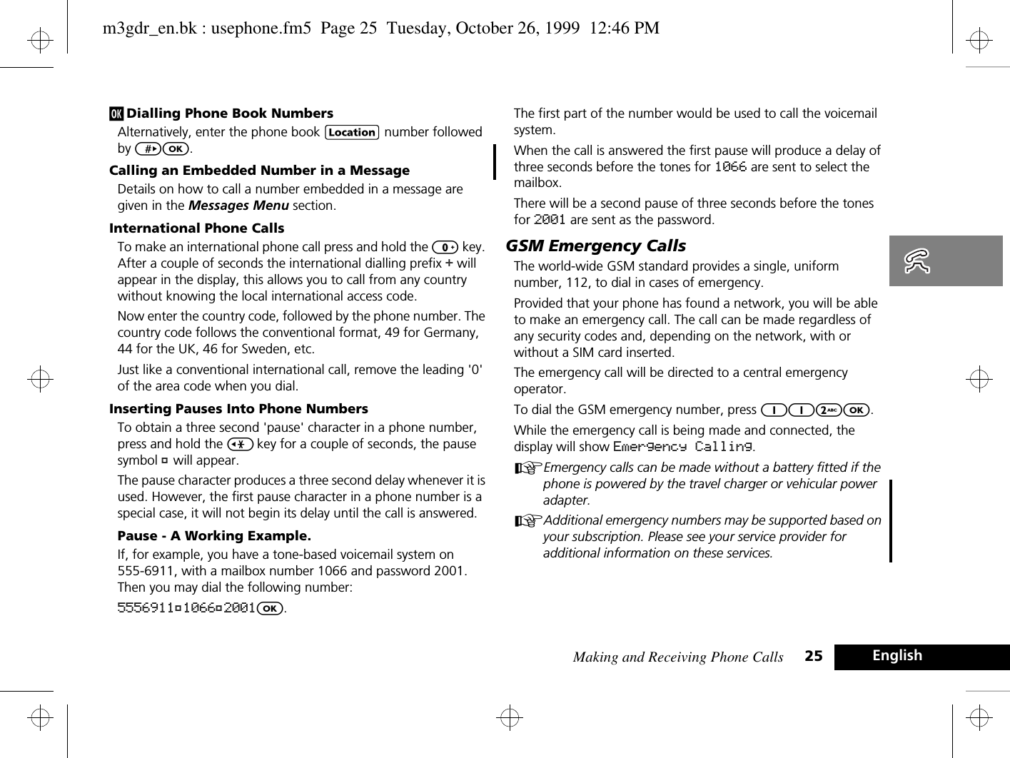 Making and Receiving Phone Calls 25 Englishj Dialling Phone Book NumbersAlternatively, enter the phone book G number followed by &gt;O.Calling an Embedded Number in a MessageDetails on how to call a number embedded in a message are given in the Messages Menu section. International Phone CallsTo make an international phone call press and hold the 0 key. After a couple of seconds the international dialling prefix + will appear in the display, this allows you to call from any country without knowing the local international access code.Now enter the country code, followed by the phone number. The country code follows the conventional format, 49 for Germany, 44 for the UK, 46 for Sweden, etc.Just like a conventional international call, remove the leading &apos;0&apos; of the area code when you dial.Inserting Pauses Into Phone NumbersTo obtain a three second &apos;pause&apos; character in a phone number, press and hold the &lt; key for a couple of seconds, the pause symbol Ü will appear.The pause character produces a three second delay whenever it is used. However, the first pause character in a phone number is a special case, it will not begin its delay until the call is answered.Pause - A Working Example.If, for example, you have a tone-based voicemail system on 555-6911, with a mailbox number 1066 and password 2001. Then you may dial the following number:5556911Ü1066Ü2001O.The first part of the number would be used to call the voicemail system.When the call is answered the first pause will produce a delay of three seconds before the tones for 1066 are sent to select the mailbox.There will be a second pause of three seconds before the tones for 2001 are sent as the password.GSM Emergency CallsThe world-wide GSM standard provides a single, uniform number, 112, to dial in cases of emergency.Provided that your phone has found a network, you will be able to make an emergency call. The call can be made regardless of any security codes and, depending on the network, with or without a SIM card inserted.The emergency call will be directed to a central emergency operator.To dial the GSM emergency number, press 112O.While the emergency call is being made and connected, the display will show Emergency Calling.AEmergency calls can be made without a battery fitted if the phone is powered by the travel charger or vehicular power adapter.AAdditional emergency numbers may be supported based on your subscription. Please see your service provider for additional information on these services.m3gdr_en.bk : usephone.fm5  Page 25  Tuesday, October 26, 1999  12:46 PM