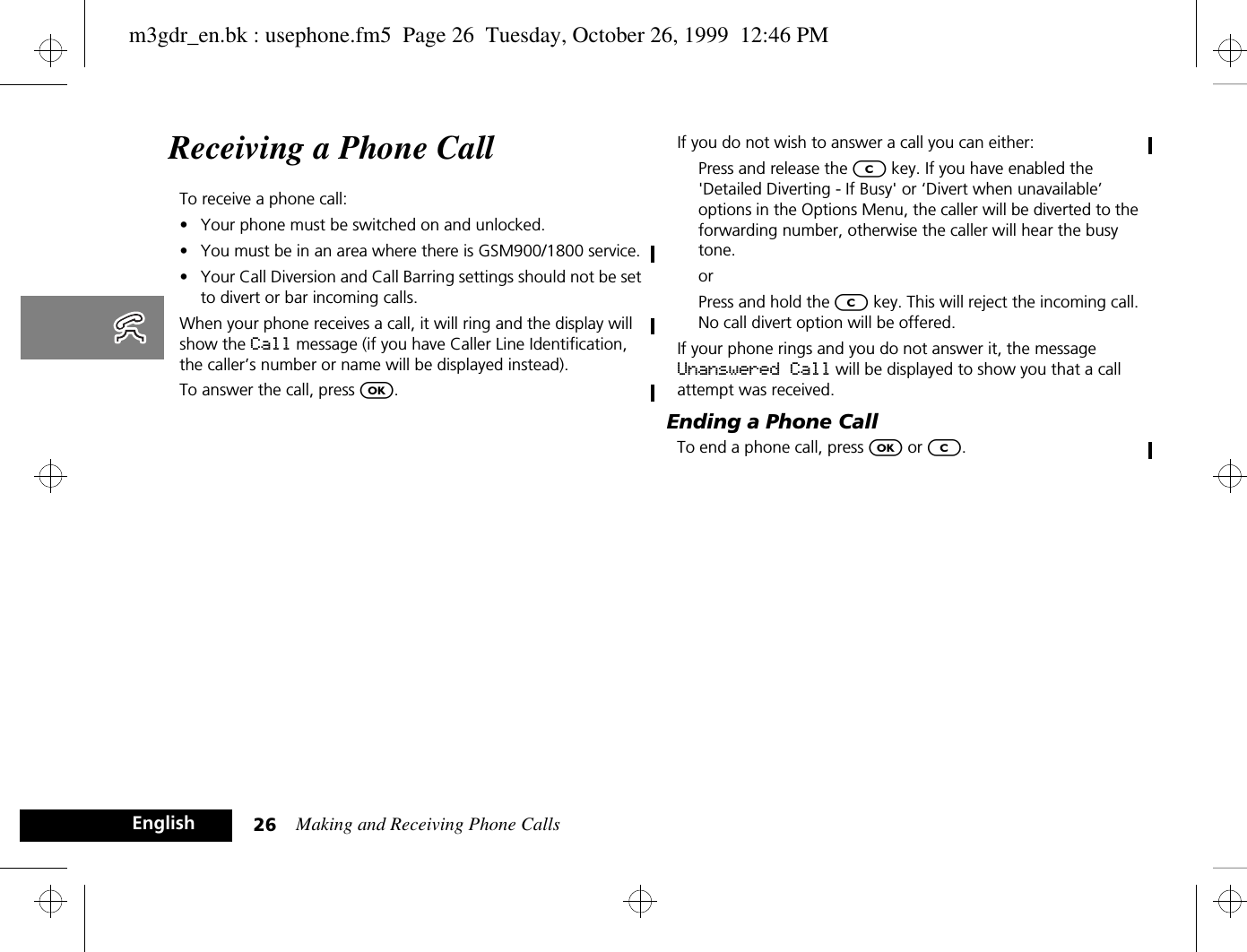 Making and Receiving Phone Calls26EnglishReceiving a Phone CallTo receive a phone call:•Your phone must be switched on and unlocked.•You must be in an area where there is GSM900/1800 service.•Your Call Diversion and Call Barring settings should not be set to divert or bar incoming calls.When your phone receives a call, it will ring and the display will show the Call message (if you have Caller Line Identification, the caller’s number or name will be displayed instead).To answer the call, press O.If you do not wish to answer a call you can either:Press and release the C key. If you have enabled the &apos;Detailed Diverting - If Busy&apos; or ‘Divert when unavailable’ options in the Options Menu, the caller will be diverted to the forwarding number, otherwise the caller will hear the busy tone.orPress and hold the C key. This will reject the incoming call. No call divert option will be offered.If your phone rings and you do not answer it, the message Unanswered Call will be displayed to show you that a call attempt was received.Ending a Phone CallTo end a phone call, press O or C.m3gdr_en.bk : usephone.fm5  Page 26  Tuesday, October 26, 1999  12:46 PM