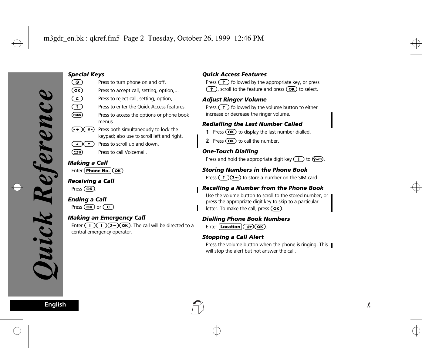 EnglishSpecial KeysSPress to turn phone on and off.OPress to accept call, setting, option,...CPress to reject call, setting, option,... EPress to enter the Quick Access features.$Press to access the options or phone book menus.&lt;&gt; Press both simultaneously to lock the keypad; also use to scroll left and right.¾¿ Press to scroll up and down.fPress to call Voicemail.Making a CallEnter CO.Receiving a CallPress O.Ending a CallPress O or C.Making an Emergency CallEnter 112O. The call will be directed to a central emergency operator. Quick Access FeaturesPress E followed by the appropriate key, or press E, scroll to the feature and press O to select.Adjust Ringer VolumePress E followed by the volume button to either increase or decrease the ringer volume.Redialling the Last Number Called1Press O to display the last number dialled.2Press O to call the number.One-Touch DiallingPress and hold the appropriate digit key 1 to 9. Storing Numbers in the Phone BookPress E2 to store a number on the SIM card.Recalling a Number from the Phone BookUse the volume button to scroll to the stored number, or press the appropriate digit key to skip to a particular letter. To make the call, press O.Dialling Phone Book NumbersEnter G&gt;O.Stopping a Call AlertPress the volume button when the phone is ringing. This will stop the alert but not answer the call.Quick Referencem3gdr_en.bk : qkref.fm5  Page 2  Tuesday, October 26, 1999  12:46 PM