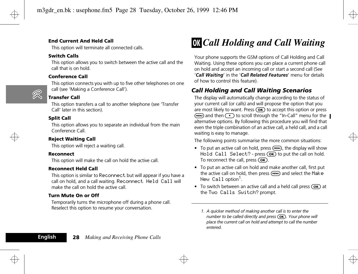 Making and Receiving Phone Calls28EnglishEnd Current And Held CallThis option will terminate all connected calls.Switch CallsThis option allows you to switch between the active call and the call that is on hold.Conference CallThis option connects you with up to five other telephones on one call (see ‘Making a Conference Call’).Transfer CallThis option transfers a call to another telephone (see ‘Transfer Call’ later in this section).Split CallThis option allows you to separate an individual from the main Conference Call.Reject Waiting CallThis option will reject a waiting call.Reconnect This option will make the call on hold the active call.Reconnect Held CallThis option is similar to Reconnect but will appear if you have a call on hold, and a call waiting. Reconnect Held Call will make the call on hold the active call.Turn Mute On or OffTemporarily turns the microphone off during a phone call. Reselect this option to resume your conversation.j Call Holding and Call WaitingYour phone supports the GSM options of Call Holding and Call Waiting. Using these options you can place a current phone call on hold and accept an incoming call or start a second call (See ‘Call Waiting’ in the ‘Call Related Features’ menu for details of how to control this feature).Call Holding and Call Waiting ScenariosThe display will automatically change according to the status of your current call (or calls) and will propose the option that you are most likely to want. Press O to accept this option or press $ and then ¿ to scroll through the “In-Call” menu for the alternative options. By following this procedure you will find that even the triple combination of an active call, a held call, and a call waiting is easy to manage.The following points summarise the more common situations:•To put an active call on hold, press $, the display will show Hold Call Select? - press O to put the call on hold. To reconnect the call, press O.•To put an active call on hold and make another call, first put the active call on hold, then press $ and select the Make New Call option1.•To switch between an active call and a held call press O at the Two Calls Switch? prompt.1. A quicker method of making another call is to enter the number to be called directly and press O. Your phone will place the current call on hold and attempt to call the number entered.m3gdr_en.bk : usephone.fm5  Page 28  Tuesday, October 26, 1999  12:46 PM