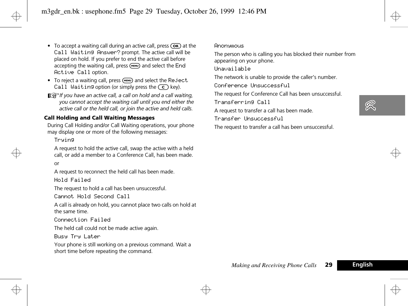 Making and Receiving Phone Calls 29 English•To accept a waiting call during an active call, press O at the Call Waiting Answer? prompt. The active call will be placed on hold. If you prefer to end the active call before accepting the waiting call, press $ and select the End Active Call option.•To reject a waiting call, press $ and select the Reject Call Waiting option (or simply press the C key).AIf you have an active call, a call on hold and a call waiting, you cannot accept the waiting call until you end either the active call or the held call, or join the active and held calls.Call Holding and Call Waiting MessagesDuring Call Holding and/or Call Waiting operations, your phone may display one or more of the following messages:TryingA request to hold the active call, swap the active with a held call, or add a member to a Conference Call, has been made.orA request to reconnect the held call has been made.Hold FailedThe request to hold a call has been unsuccessful.Cannot Hold Second CallA call is already on hold, you cannot place two calls on hold at the same time.Connection FailedThe held call could not be made active again.Busy Try LaterYour phone is still working on a previous command. Wait a short time before repeating the command.AnonymousThe person who is calling you has blocked their number from appearing on your phone.UnavailableThe network is unable to provide the caller’s number.Conference UnsuccessfulThe request for Conference Call has been unsuccessful.Transferring CallA request to transfer a call has been made.Transfer UnsuccessfulThe request to transfer a call has been unsuccessful.m3gdr_en.bk : usephone.fm5  Page 29  Tuesday, October 26, 1999  12:46 PM