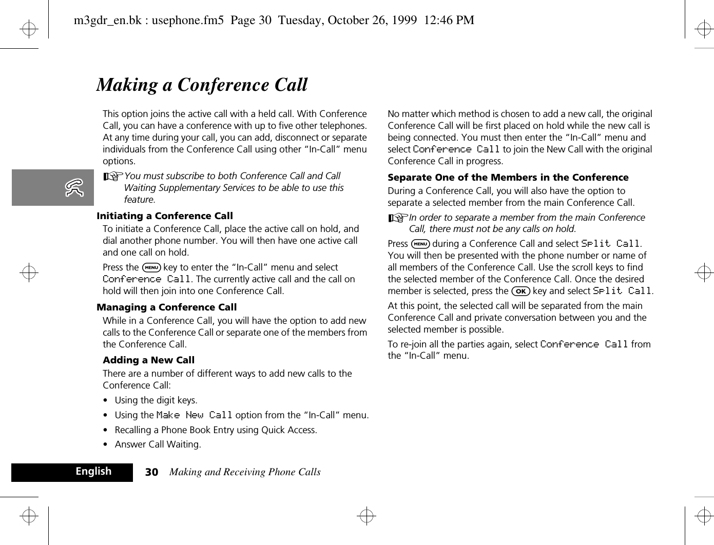 Making and Receiving Phone Calls30EnglishMaking a Conference CallThis option joins the active call with a held call. With Conference Call, you can have a conference with up to five other telephones. At any time during your call, you can add, disconnect or separate individuals from the Conference Call using other “In-Call” menu options. AYou must subscribe to both Conference Call and Call Waiting Supplementary Services to be able to use this feature.Initiating a Conference CallTo initiate a Conference Call, place the active call on hold, and dial another phone number. You will then have one active call and one call on hold.Press the $ key to enter the “In-Call” menu and select Conference Call. The currently active call and the call on hold will then join into one Conference Call.Managing a Conference CallWhile in a Conference Call, you will have the option to add new calls to the Conference Call or separate one of the members from the Conference Call.Adding a New CallThere are a number of different ways to add new calls to the Conference Call:•Using the digit keys.•Using the Make New Call option from the “In-Call” menu.•Recalling a Phone Book Entry using Quick Access.•Answer Call Waiting.No matter which method is chosen to add a new call, the original Conference Call will be first placed on hold while the new call is being connected. You must then enter the “In-Call” menu and select Conference Call to join the New Call with the original Conference Call in progress.Separate One of the Members in the ConferenceDuring a Conference Call, you will also have the option to separate a selected member from the main Conference Call.AIn order to separate a member from the main Conference Call, there must not be any calls on hold.Press $ during a Conference Call and select Split Call. You will then be presented with the phone number or name of all members of the Conference Call. Use the scroll keys to find the selected member of the Conference Call. Once the desired member is selected, press the O key and select Split Call.At this point, the selected call will be separated from the main Conference Call and private conversation between you and the selected member is possible.To re-join all the parties again, select Conference Call from the “In-Call” menu.m3gdr_en.bk : usephone.fm5  Page 30  Tuesday, October 26, 1999  12:46 PM