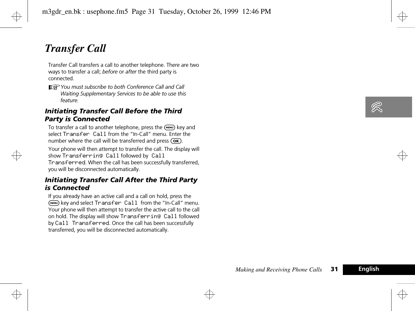 Making and Receiving Phone Calls 31 EnglishTransfer Call Transfer Call transfers a call to another telephone. There are two ways to transfer a call; before or after the third party is connected.AYou must subscribe to both Conference Call and Call Waiting Supplementary Services to be able to use this feature. Initiating Transfer Call Before the Third Party is ConnectedTo transfer a call to another telephone, press the $ key and select Transfer Call from the “In-Call” menu. Enter the number where the call will be transferred and press O. Your phone will then attempt to transfer the call. The display will show Transferring Call followed by Call Transferred. When the call has been successfully transferred, you will be disconnected automatically. Initiating Transfer Call After the Third Party is ConnectedIf you already have an active call and a call on hold, press the $ key and select Transfer Call from the “In-Call” menu. Your phone will then attempt to transfer the active call to the call on hold. The display will show Transferring Call followed by Call Transferred. Once the call has been successfully transferred, you will be disconnected automatically.m3gdr_en.bk : usephone.fm5  Page 31  Tuesday, October 26, 1999  12:46 PM