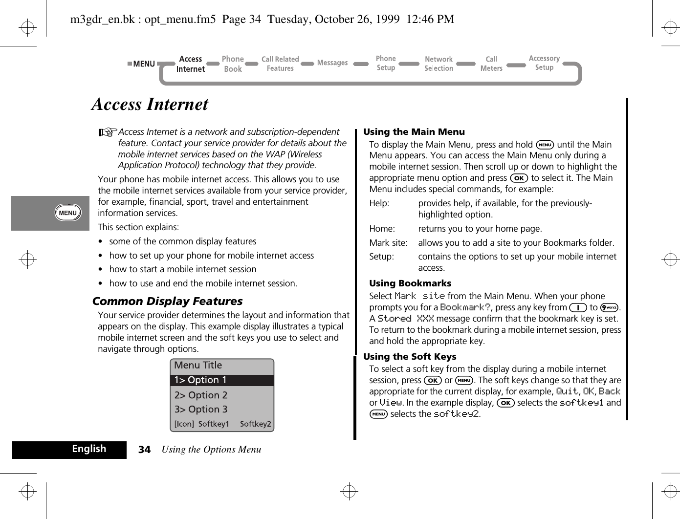 Using the Options Menu34EnglishAccess InternetAAccess Internet is a network and subscription-dependent feature. Contact your service provider for details about the mobile internet services based on the WAP (Wireless Application Protocol) technology that they provide.Your phone has mobile internet access. This allows you to use the mobile internet services available from your service provider, for example, financial, sport, travel and entertainment information services.This section explains: •some of the common display features•how to set up your phone for mobile internet access•how to start a mobile internet session•how to use and end the mobile internet session.Common Display FeaturesYour service provider determines the layout and information that appears on the display. This example display illustrates a typical mobile internet screen and the soft keys you use to select and navigate through options. Using the Main MenuTo display the Main Menu, press and hold $ until the Main Menu appears. You can access the Main Menu only during a mobile internet session. Then scroll up or down to highlight the appropriate menu option and press O to select it. The Main Menu includes special commands, for example:Help: provides help, if available, for the previously-highlighted option.Home: returns you to your home page.Mark site: allows you to add a site to your Bookmarks folder.Setup: contains the options to set up your mobile internet access.Using BookmarksSelect Mark site from the Main Menu. When your phone prompts you for a Bookmark?, press any key from 1 to 9. A Stored XXX message confirm that the bookmark key is set. To return to the bookmark during a mobile internet session, press and hold the appropriate key.Using the Soft KeysTo select a soft key from the display during a mobile internet session, press O or $. The soft keys change so that they are appropriate for the current display, for example, Quit, OK, Back or View. In the example display, O selects the softkey1 and $ selects the softkey2.m3gdr_en.bk : opt_menu.fm5  Page 34  Tuesday, October 26, 1999  12:46 PM