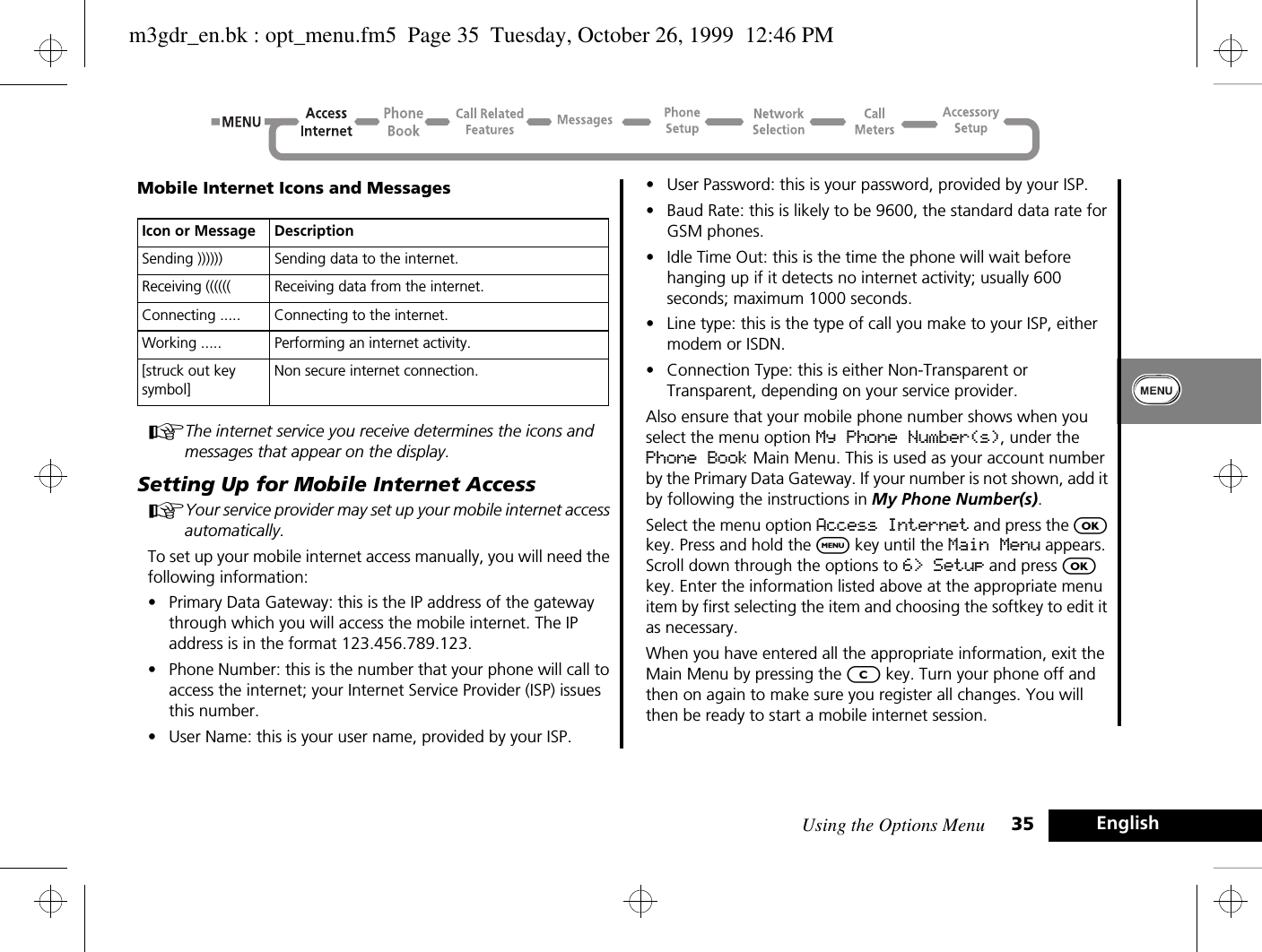 Using the Options Menu 35 EnglishMobile Internet Icons and MessagesAThe internet service you receive determines the icons and messages that appear on the display.Setting Up for Mobile Internet AccessAYour service provider may set up your mobile internet access automatically.To set up your mobile internet access manually, you will need the following information:•Primary Data Gateway: this is the IP address of the gateway through which you will access the mobile internet. The IP address is in the format 123.456.789.123.•Phone Number: this is the number that your phone will call to access the internet; your Internet Service Provider (ISP) issues this number.•User Name: this is your user name, provided by your ISP.•User Password: this is your password, provided by your ISP.•Baud Rate: this is likely to be 9600, the standard data rate for GSM phones.•Idle Time Out: this is the time the phone will wait before hanging up if it detects no internet activity; usually 600 seconds; maximum 1000 seconds.•Line type: this is the type of call you make to your ISP, either modem or ISDN.•Connection Type: this is either Non-Transparent or Transparent, depending on your service provider.Also ensure that your mobile phone number shows when you select the menu option My Phone Number(s), under the Phone Book Main Menu. This is used as your account number by the Primary Data Gateway. If your number is not shown, add it by following the instructions in My Phone Number(s).Select the menu option Access Internet and press the O key. Press and hold the $ key until the Main Menu appears. Scroll down through the options to 6&gt; Setup and press O key. Enter the information listed above at the appropriate menu item by first selecting the item and choosing the softkey to edit it as necessary.When you have entered all the appropriate information, exit the Main Menu by pressing the C key. Turn your phone off and then on again to make sure you register all changes. You will then be ready to start a mobile internet session.Icon or Message DescriptionSending )))))) Sending data to the internet.Receiving (((((( Receiving data from the internet. Connecting ..... Connecting to the internet.Working ..... Performing an internet activity.[struck out key symbol]Non secure internet connection.m3gdr_en.bk : opt_menu.fm5  Page 35  Tuesday, October 26, 1999  12:46 PM