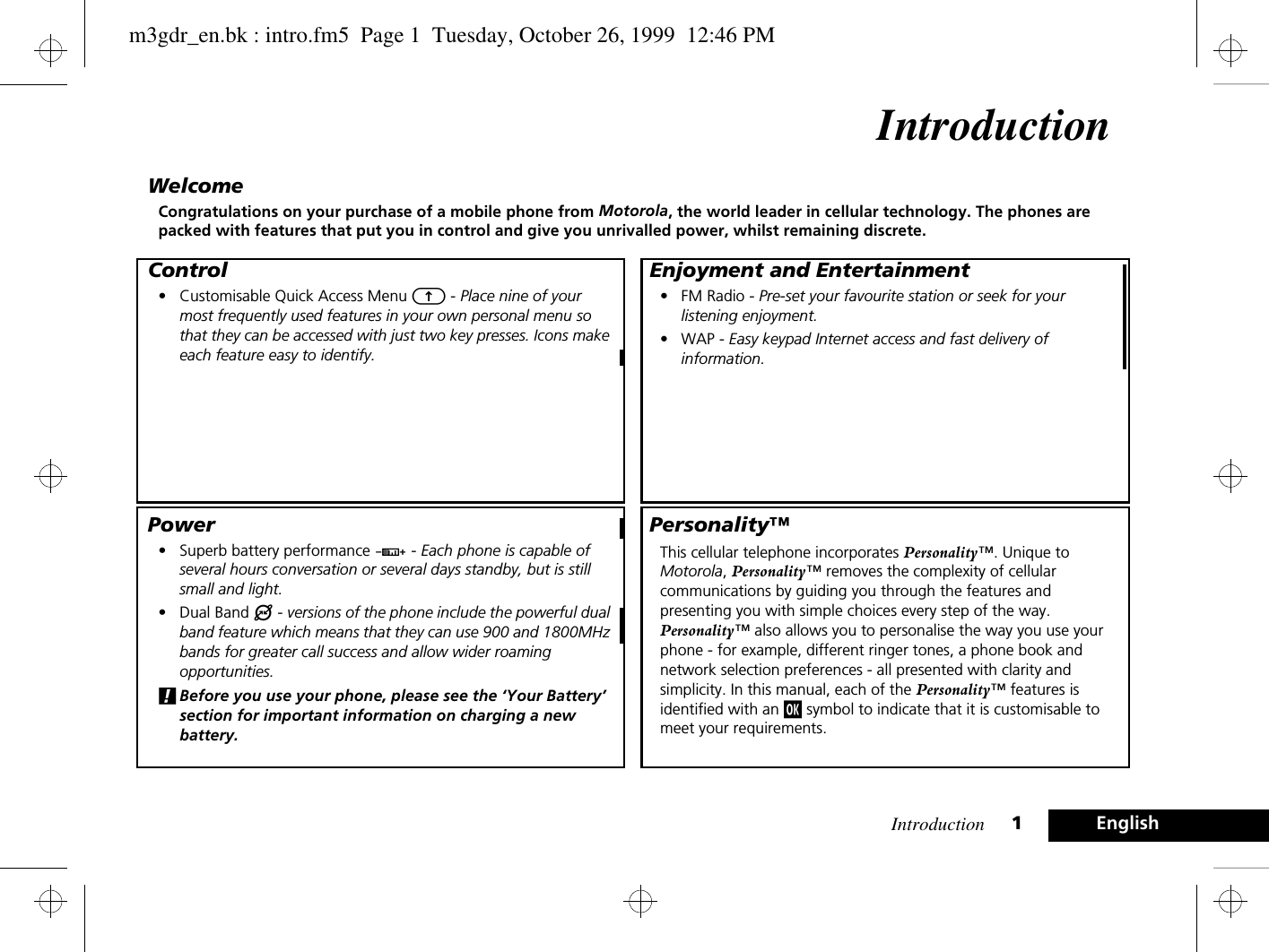 Introduction 1EnglishIntroductionWelcomeCongratulations on your purchase of a mobile phone from Motorola, the world leader in cellular technology. The phones are packed with features that put you in control and give you unrivalled power, whilst remaining discrete.Control• Customisable Quick Access Menu E - Place nine of your most frequently used features in your own personal menu so that they can be accessed with just two key presses. Icons make each feature easy to identify.Power• Superb battery performance G - Each phone is capable of several hours conversation or several days standby, but is still small and light.• Dual Band ® - versions of the phone include the powerful dual band feature which means that they can use 900 and 1800MHz bands for greater call success and allow wider roaming opportunities.!Before you use your phone, please see the ‘Your Battery’ section for important information on charging a new battery.Enjoyment and Entertainment• FM Radio - Pre-set your favourite station or seek for your listening enjoyment.• WAP - Easy keypad Internet access and fast delivery of information.Personality™This cellular telephone incorporates Personality™. Unique to Motorola, Personality™ removes the complexity of cellular communications by guiding you through the features and presenting you with simple choices every step of the way. Personality™ also allows you to personalise the way you use your phone - for example, different ringer tones, a phone book and network selection preferences - all presented with clarity and simplicity. In this manual, each of the Personality™ features is identified with an j symbol to indicate that it is customisable to meet your requirements.m3gdr_en.bk : intro.fm5  Page 1  Tuesday, October 26, 1999  12:46 PM