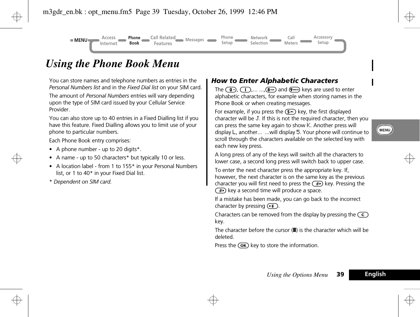 Using the Options Menu 39 EnglishUsing the Phone Book MenuYou can store names and telephone numbers as entries in the Personal Numbers list and in the Fixed Dial list on your SIM card.The amount of Personal Numbers entries will vary depending upon the type of SIM card issued by your Cellular Service Provider.You can also store up to 40 entries in a Fixed Dialling list if you have this feature. Fixed Dialling allows you to limit use of your phone to particular numbers.Each Phone Book entry comprises:•A phone number - up to 20 digits*.•A name - up to 50 characters* but typically 10 or less.•A location label - from 1 to 155* in your Personal Numbers list, or 1 to 40* in your Fixed Dial list.* Dependent on SIM card.How to Enter Alphabetic CharactersThe 0, 1,... ...,8 and 9 keys are used to enter alphabetic characters, for example when storing names in the Phone Book or when creating messages.For example, if you press the 5 key, the first displayed character will be J. If this is not the required character, then you can press the same key again to show K. Another press will display L, another...  ...will display 5. Your phone will continue to scroll through the characters available on the selected key with each new key press.A long press of any of the keys will switch all the characters to lower case, a second long press will switch back to upper case.To enter the next character press the appropriate key. If, however, the next character is on the same key as the previous character you will first need to press the &gt; key. Pressing the &gt; key a second time will produce a space.If a mistake has been made, you can go back to the incorrect character by pressing &lt;.Characters can be removed from the display by pressing the C key.The character before the cursor (Ö) is the character which will be deleted.Press the O key to store the information.m3gdr_en.bk : opt_menu.fm5  Page 39  Tuesday, October 26, 1999  12:46 PM