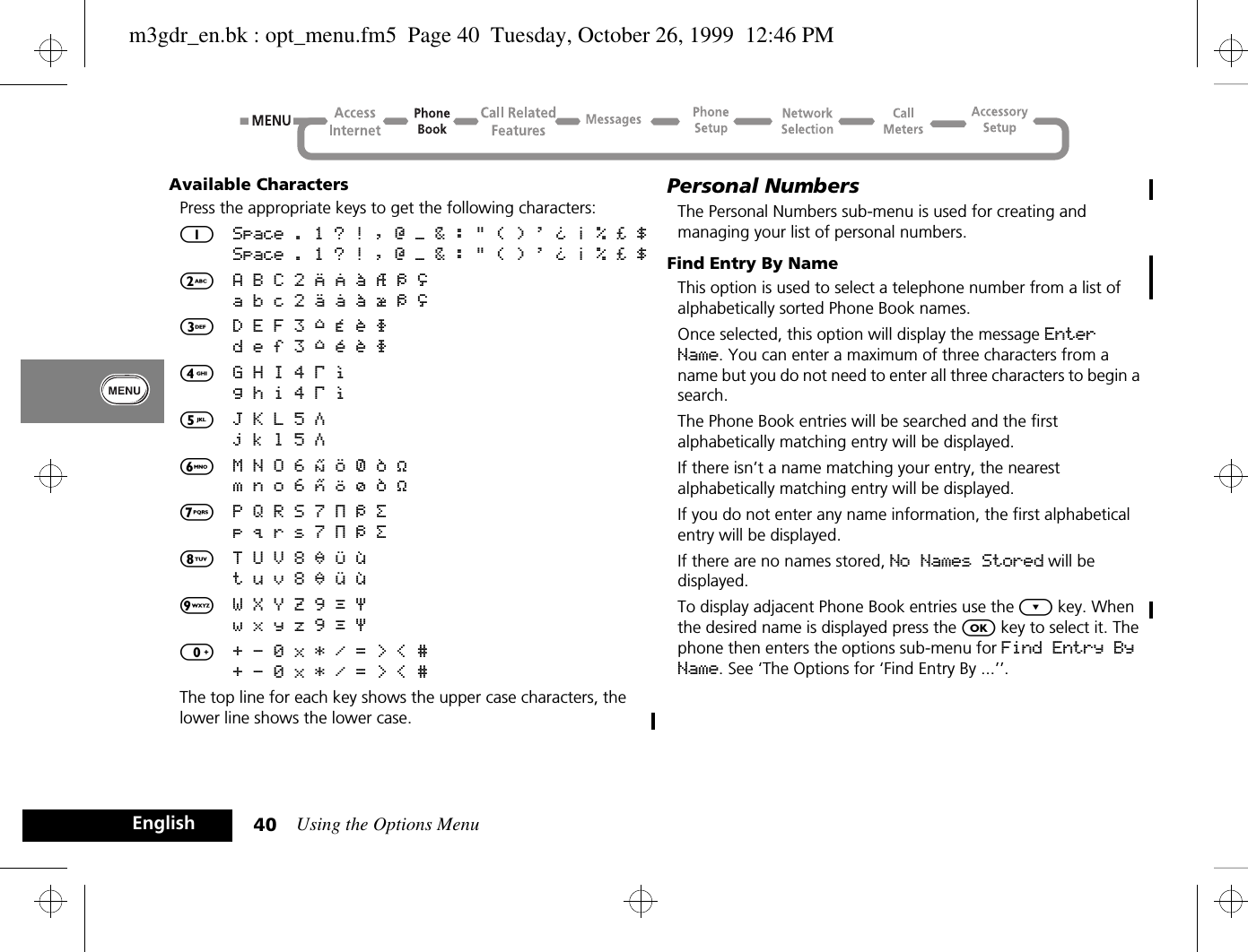 Using the Options Menu40EnglishAvailable CharactersPress the appropriate keys to get the following characters:1Space . 1 ? ! , Ÿ Ä &amp; : &quot; ( ) &apos; ` @ % ¡ ¢Space . 1 ? ! , Ÿ Ä &amp; : &quot; ( ) &apos; ` @ % ¡ ¢2A B C 2 [ ® ± ¼ ¾ ©a b c 2 { ¯ ± ½ ¾ ©3D E F 3 ° ¿ ¤ ² d e f 3 ° ¥ ¤ ²4G H I 4 À §g h i 4 À §5J K L 5 Áj k l 5 Á6M N O 6 ] \ « ¨ µm n o 6 } | ¬ ¨ µ7P Q R S 7 Â ¾ ¸p q r s 7 Â ¾ ¸8T U V 8 ¹ ^ ¦t u v 8 ¹ ~ ¦9W X Y Z 9 º ·w x y z 9 º ·0+ - 0 x * / = &gt; &lt; #+ - 0 x * / = &gt; &lt; #The top line for each key shows the upper case characters, the lower line shows the lower case.Personal NumbersThe Personal Numbers sub-menu is used for creating and managing your list of personal numbers.Find Entry By NameThis option is used to select a telephone number from a list of alphabetically sorted Phone Book names.Once selected, this option will display the message Enter Name. You can enter a maximum of three characters from a name but you do not need to enter all three characters to begin a search.The Phone Book entries will be searched and the first alphabetically matching entry will be displayed.If there isn’t a name matching your entry, the nearest alphabetically matching entry will be displayed.If you do not enter any name information, the first alphabetical entry will be displayed.If there are no names stored, No Names Stored will be displayed.To display adjacent Phone Book entries use the ¿ key. When the desired name is displayed press the O key to select it. The phone then enters the options sub-menu for Find Entry By Name. See ‘The Options for ‘Find Entry By ...’’.m3gdr_en.bk : opt_menu.fm5  Page 40  Tuesday, October 26, 1999  12:46 PM