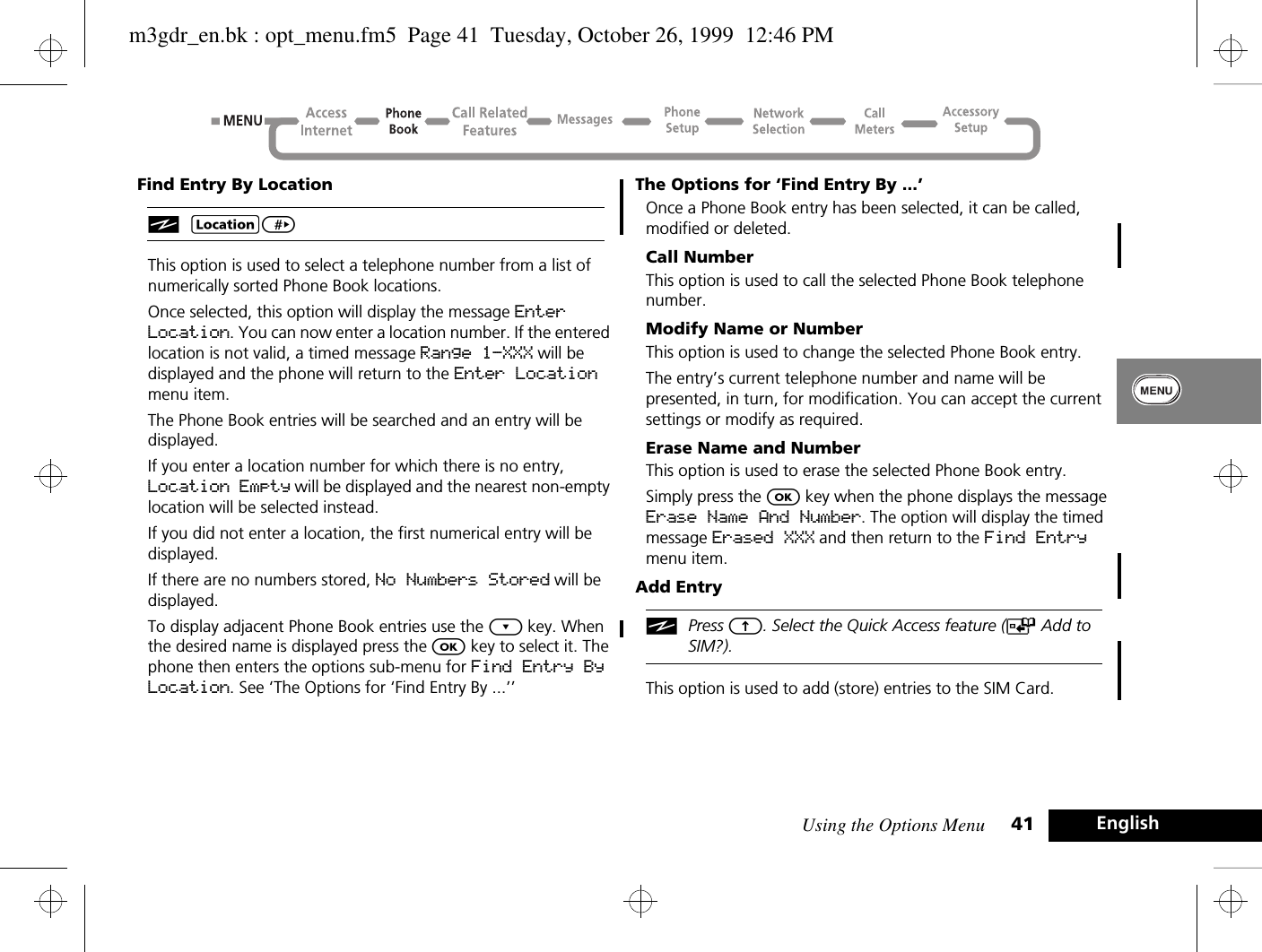 Using the Options Menu 41 EnglishFind Entry By LocationiG&gt; This option is used to select a telephone number from a list of numerically sorted Phone Book locations.Once selected, this option will display the message Enter Location. You can now enter a location number. If the entered location is not valid, a timed message Range 1-XXX will be displayed and the phone will return to the Enter Location menu item.The Phone Book entries will be searched and an entry will be displayed.If you enter a location number for which there is no entry, Location Empty will be displayed and the nearest non-empty location will be selected instead.If you did not enter a location, the first numerical entry will be displayed.If there are no numbers stored, No Numbers Stored will be displayed.To display adjacent Phone Book entries use the ¿ key. When the desired name is displayed press the O key to select it. The phone then enters the options sub-menu for Find Entry By Location. See ‘The Options for ‘Find Entry By ...’’The Options for ‘Find Entry By ...’Once a Phone Book entry has been selected, it can be called, modified or deleted.Call NumberThis option is used to call the selected Phone Book telephone number.Modify Name or NumberThis option is used to change the selected Phone Book entry.The entry’s current telephone number and name will be presented, in turn, for modification. You can accept the current settings or modify as required.Erase Name and NumberThis option is used to erase the selected Phone Book entry.Simply press the O key when the phone displays the message Erase Name And Number. The option will display the timed message Erased XXX and then return to the Find Entry menu item.Add EntryiPress E. Select the Quick Access feature (T Add to SIM?).This option is used to add (store) entries to the SIM Card.m3gdr_en.bk : opt_menu.fm5  Page 41  Tuesday, October 26, 1999  12:46 PM