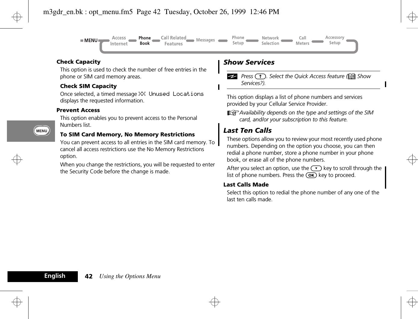 Using the Options Menu42EnglishCheck CapacityThis option is used to check the number of free entries in the phone or SIM card memory areas.Check SIM CapacityOnce selected, a timed message XX Unused Locations displays the requested information.Prevent AccessThis option enables you to prevent access to the Personal Numbers list.To SIM Card Memory, No Memory RestrictionsYou can prevent access to all entries in the SIM card memory. To cancel all access restrictions use the No Memory Restrictions option.When you change the restrictions, you will be requested to enter the Security Code before the change is made.Show ServicesiPress E. Select the Quick Access feature (e Show Services?).This option displays a list of phone numbers and services provided by your Cellular Service Provider.AAvailability depends on the type and settings of the SIM card, and/or your subscription to this feature.Last Ten CallsThese options allow you to review your most recently used phone numbers. Depending on the option you choose, you can then redial a phone number, store a phone number in your phone book, or erase all of the phone numbers.After you select an option, use the ¿ key to scroll through the list of phone numbers. Press the O key to proceed.Last Calls MadeSelect this option to redial the phone number of any one of the last ten calls made.m3gdr_en.bk : opt_menu.fm5  Page 42  Tuesday, October 26, 1999  12:46 PM
