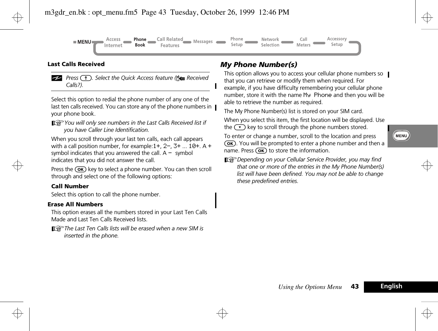 Using the Options Menu 43 EnglishLast Calls ReceivediPress E. Select the Quick Access feature (W Received Calls?). Select this option to redial the phone number of any one of the last ten calls received. You can store any of the phone numbers in your phone book.AYou will only see numbers in the Last Calls Received list if you have Caller Line Identification.When you scroll through your last ten calls, each call appears with a call position number, for example:1+, 2-, 3+ ... 10+. A + symbol indicates that you answered the call. A - symbol indicates that you did not answer the call.Press the O key to select a phone number. You can then scroll through and select one of the following options:Call NumberSelect this option to call the phone number.Erase All NumbersThis option erases all the numbers stored in your Last Ten Calls Made and Last Ten Calls Received lists.AThe Last Ten Calls lists will be erased when a new SIM is inserted in the phone.My Phone Number(s)This option allows you to access your cellular phone numbers so that you can retrieve or modify them when required. For example, if you have difficulty remembering your cellular phone number, store it with the name My Phone and then you will be able to retrieve the number as required.The My Phone Number(s) list is stored on your SIM card.When you select this item, the first location will be displayed. Use the ¿ key to scroll through the phone numbers stored.To enter or change a number, scroll to the location and press O. You will be prompted to enter a phone number and then a name. Press O to store the information.ADepending on your Cellular Service Provider, you may find that one or more of the entries in the My Phone Number(s) list will have been defined. You may not be able to change these predefined entries.m3gdr_en.bk : opt_menu.fm5  Page 43  Tuesday, October 26, 1999  12:46 PM