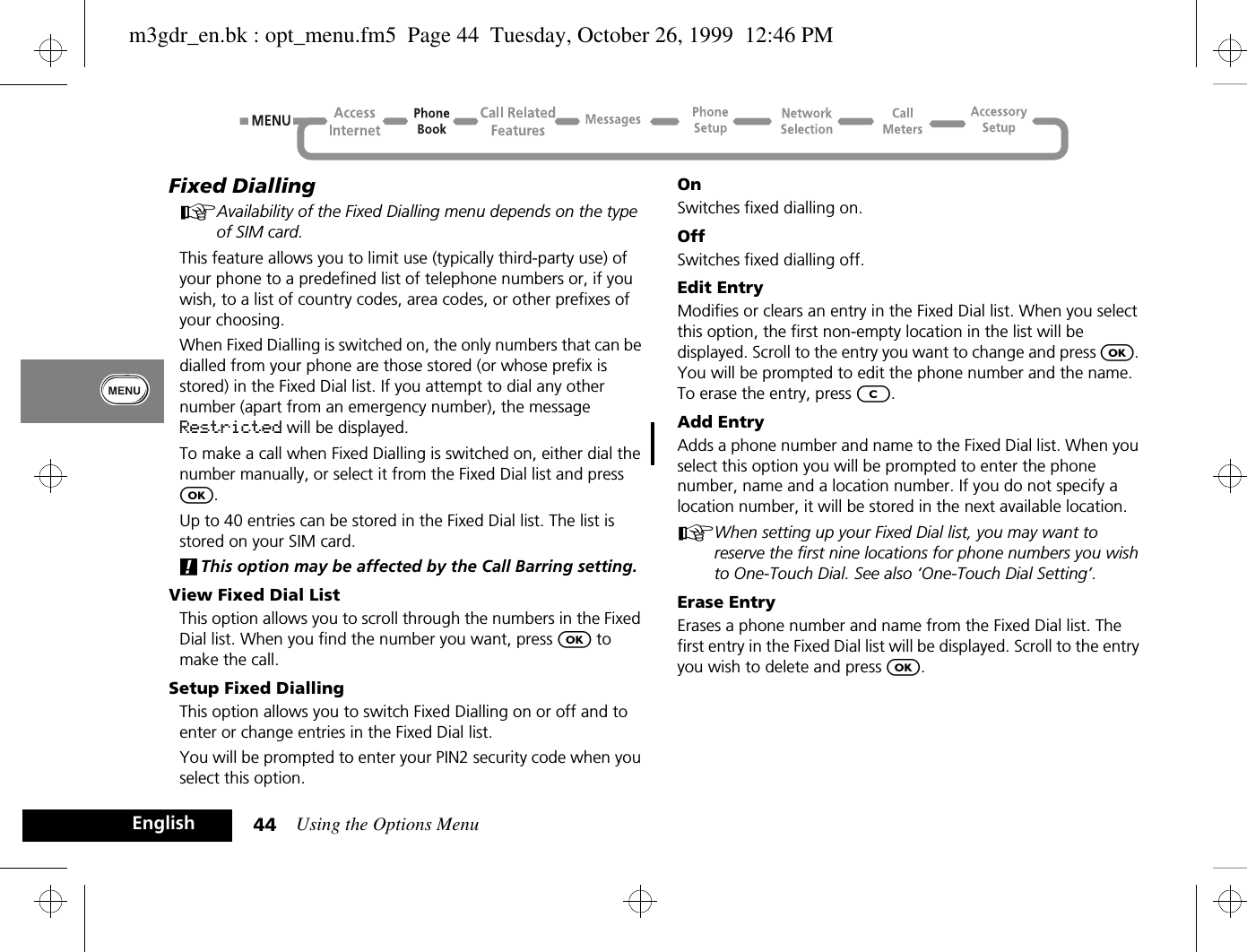 Using the Options Menu44EnglishFixed DiallingAAvailability of the Fixed Dialling menu depends on the type of SIM card.This feature allows you to limit use (typically third-party use) of your phone to a predefined list of telephone numbers or, if you wish, to a list of country codes, area codes, or other prefixes of your choosing.When Fixed Dialling is switched on, the only numbers that can be dialled from your phone are those stored (or whose prefix is stored) in the Fixed Dial list. If you attempt to dial any other number (apart from an emergency number), the message Restricted will be displayed. To make a call when Fixed Dialling is switched on, either dial the number manually, or select it from the Fixed Dial list and press O.Up to 40 entries can be stored in the Fixed Dial list. The list is stored on your SIM card.!This option may be affected by the Call Barring setting.View Fixed Dial ListThis option allows you to scroll through the numbers in the Fixed Dial list. When you find the number you want, press O to make the call.Setup Fixed DiallingThis option allows you to switch Fixed Dialling on or off and to enter or change entries in the Fixed Dial list.You will be prompted to enter your PIN2 security code when you select this option.OnSwitches fixed dialling on.OffSwitches fixed dialling off.Edit EntryModifies or clears an entry in the Fixed Dial list. When you select this option, the first non-empty location in the list will be displayed. Scroll to the entry you want to change and press O. You will be prompted to edit the phone number and the name. To erase the entry, press C.Add EntryAdds a phone number and name to the Fixed Dial list. When you select this option you will be prompted to enter the phone number, name and a location number. If you do not specify a location number, it will be stored in the next available location.AWhen setting up your Fixed Dial list, you may want to reserve the first nine locations for phone numbers you wish to One-Touch Dial. See also ‘One-Touch Dial Setting’.Erase EntryErases a phone number and name from the Fixed Dial list. The first entry in the Fixed Dial list will be displayed. Scroll to the entry you wish to delete and press O.m3gdr_en.bk : opt_menu.fm5  Page 44  Tuesday, October 26, 1999  12:46 PM