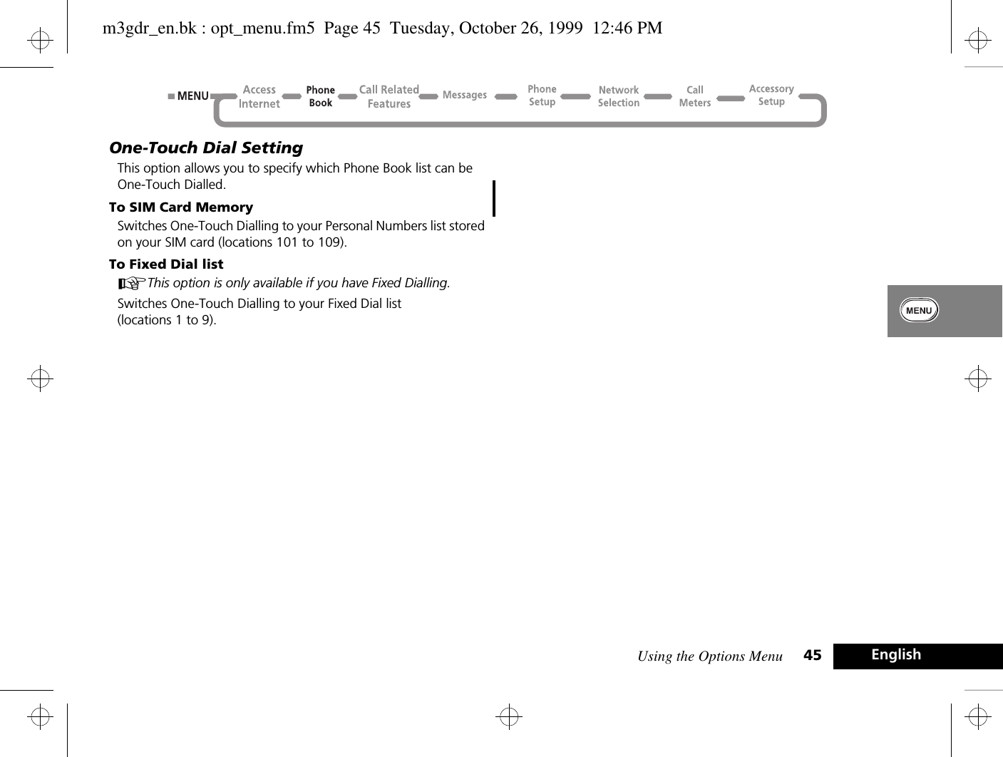 Using the Options Menu 45 EnglishOne-Touch Dial SettingThis option allows you to specify which Phone Book list can be One-Touch Dialled.To SIM Card MemorySwitches One-Touch Dialling to your Personal Numbers list stored on your SIM card (locations 101 to 109).To Fixed Dial listAThis option is only available if you have Fixed Dialling.Switches One-Touch Dialling to your Fixed Dial list (locations 1 to 9).m3gdr_en.bk : opt_menu.fm5  Page 45  Tuesday, October 26, 1999  12:46 PM