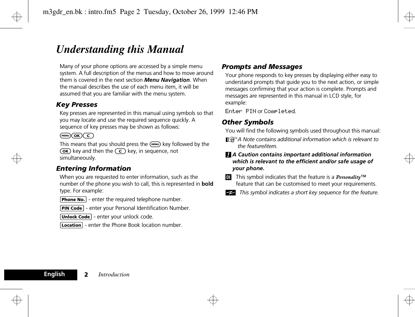 Introduction2EnglishUnderstanding this ManualMany of your phone options are accessed by a simple menu system. A full description of the menus and how to move around them is covered in the next section Menu Navigation. When the manual describes the use of each menu item, it will be assumed that you are familiar with the menu system.Key PressesKey presses are represented in this manual using symbols so that you may locate and use the required sequence quickly. A sequence of key presses may be shown as follows:$OCThis means that you should press the $ key followed by the O key and then the C key, in sequence, not simultaneously.Entering InformationWhen you are requested to enter information, such as the number of the phone you wish to call, this is represented in bold type. For example:C - enter the required telephone number.A - enter your Personal Identification Number.B - enter your unlock code.G - enter the Phone Book location number.Prompts and MessagesYour phone responds to key presses by displaying either easy to understand prompts that guide you to the next action, or simple messages confirming that your action is complete. Prompts and messages are represented in this manual in LCD style, for example:Enter PIN or Completed.Other SymbolsYou will find the following symbols used throughout this manual:AA Note contains additional information which is relevant to the feature/item.!A Caution contains important additional information which is relevant to the efficient and/or safe usage of your phone.jThis symbol indicates that the feature is a Personality™ feature that can be customised to meet your requirements.iThis symbol indicates a short key sequence for the feature.m3gdr_en.bk : intro.fm5  Page 2  Tuesday, October 26, 1999  12:46 PM