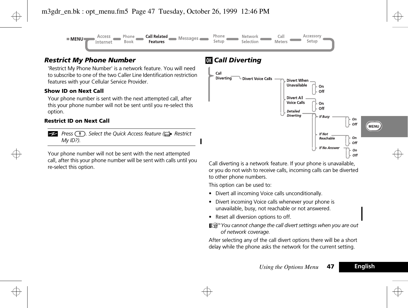 Using the Options Menu 47 EnglishRestrict My Phone Number&apos;Restrict My Phone Number&apos; is a network feature. You will need to subscribe to one of the two Caller Line Identification restriction features with your Cellular Service Provider.Show ID on Next CallYour phone number is sent with the next attempted call, after this your phone number will not be sent until you re-select this option.Restrict ID on Next CalliPress E. Select the Quick Access feature (c Restrict My ID?).Your phone number will not be sent with the next attempted call, after this your phone number will be sent with calls until you re-select this option.j Call DivertingCall diverting is a network feature. If your phone is unavailable, or you do not wish to receive calls, incoming calls can be diverted to other phone numbers.This option can be used to:•Divert all incoming Voice calls unconditionally.•Divert incoming Voice calls whenever your phone is unavailable, busy, not reachable or not answered.•Reset all diversion options to off.AYou cannot change the call divert settings when you are out of network coverage.After selecting any of the call divert options there will be a short delay while the phone asks the network for the current setting.m3gdr_en.bk : opt_menu.fm5  Page 47  Tuesday, October 26, 1999  12:46 PM