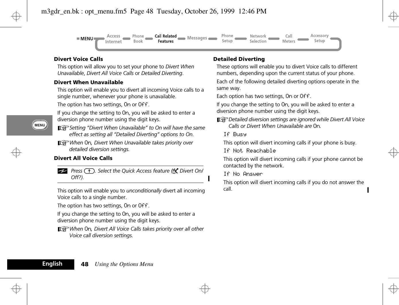 Using the Options Menu48EnglishDivert Voice CallsThis option will allow you to set your phone to Divert When Unavailable, Divert All Voice Calls or Detailed Diverting.Divert When UnavailableThis option will enable you to divert all incoming Voice calls to a single number, whenever your phone is unavailable.The option has two settings, On or Off.If you change the setting to On, you will be asked to enter a diversion phone number using the digit keys.ASetting “Divert When Unavailable” to On will have the same effect as setting all “Detailed Diverting” options to On.AWhen On, Divert When Unavailable takes priority over detailed diversion settings.Divert All Voice CallsiPress E. Select the Quick Access feature (P Divert On/Off?).This option will enable you to unconditionally divert all incoming Voice calls to a single number.The option has two settings, On or Off.If you change the setting to On, you will be asked to enter a diversion phone number using the digit keys.AWhen On, Divert All Voice Calls takes priority over all other Voice call diversion settings.Detailed DivertingThese options will enable you to divert Voice calls to different numbers, depending upon the current status of your phone.Each of the following detailed diverting options operate in the same way.Each option has two settings, On or Off.If you change the setting to On, you will be asked to enter a diversion phone number using the digit keys.ADetailed diversion settings are ignored while Divert All Voice Calls or Divert When Unavailable are On.If BusyThis option will divert incoming calls if your phone is busy.If Not ReachableThis option will divert incoming calls if your phone cannot be contacted by the network.If No AnswerThis option will divert incoming calls if you do not answer the call.m3gdr_en.bk : opt_menu.fm5  Page 48  Tuesday, October 26, 1999  12:46 PM