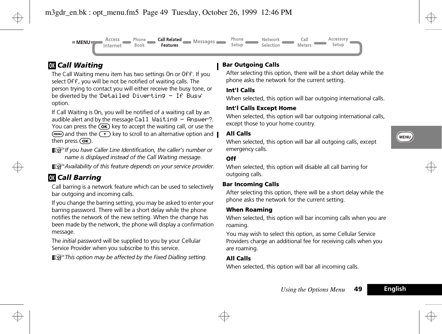 Using the Options Menu 49 Englishj Call WaitingThe Call Waiting menu item has two settings On or Off. If you select Off, you will be not be notified of waiting calls. The person trying to contact you will either receive the busy tone, or be diverted by the ‘Detailed Diverting - If Busy’ option.If Call Waiting is On, you will be notified of a waiting call by an audible alert and by the message Call Waiting - Answer?. You can press the O key to accept the waiting call, or use the $ and then the ¿ key to scroll to an alternative option and then press O.AIf you have Caller Line Identification, the caller’s number or name is displayed instead of the Call Waiting message.AAvailability of this feature depends on your service provider.j Call BarringCall barring is a network feature which can be used to selectively bar outgoing and incoming calls.If you change the barring setting, you may be asked to enter your barring password. There will be a short delay while the phone notifies the network of the new setting. When the change has been made by the network, the phone will display a confirmation message.The initial password will be supplied to you by your Cellular Service Provider when you subscribe to this service.AThis option may be affected by the Fixed Dialling setting.Bar Outgoing CallsAfter selecting this option, there will be a short delay while the phone asks the network for the current setting.Int&apos;l CallsWhen selected, this option will bar outgoing international calls.Int&apos;l Calls Except HomeWhen selected, this option will bar outgoing international calls, except those to your home country.All CallsWhen selected, this option will bar all outgoing calls, except emergency calls.OffWhen selected, this option will disable all call barring for outgoing calls.Bar Incoming CallsAfter selecting this option, there will be a short delay while the phone asks the network for the current setting.When RoamingWhen selected, this option will bar incoming calls when you are roaming.You may wish to select this option, as some Cellular Service Providers charge an additional fee for receiving calls when you are roaming.All CallsWhen selected, this option will bar all incoming calls.m3gdr_en.bk : opt_menu.fm5  Page 49  Tuesday, October 26, 1999  12:46 PM