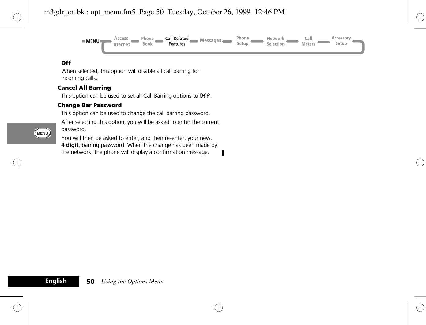 Using the Options Menu50EnglishOffWhen selected, this option will disable all call barring for incoming calls.Cancel All BarringThis option can be used to set all Call Barring options to Off.Change Bar PasswordThis option can be used to change the call barring password.After selecting this option, you will be asked to enter the current password.You will then be asked to enter, and then re-enter, your new, 4 digit, barring password. When the change has been made by the network, the phone will display a confirmation message.m3gdr_en.bk : opt_menu.fm5  Page 50  Tuesday, October 26, 1999  12:46 PM