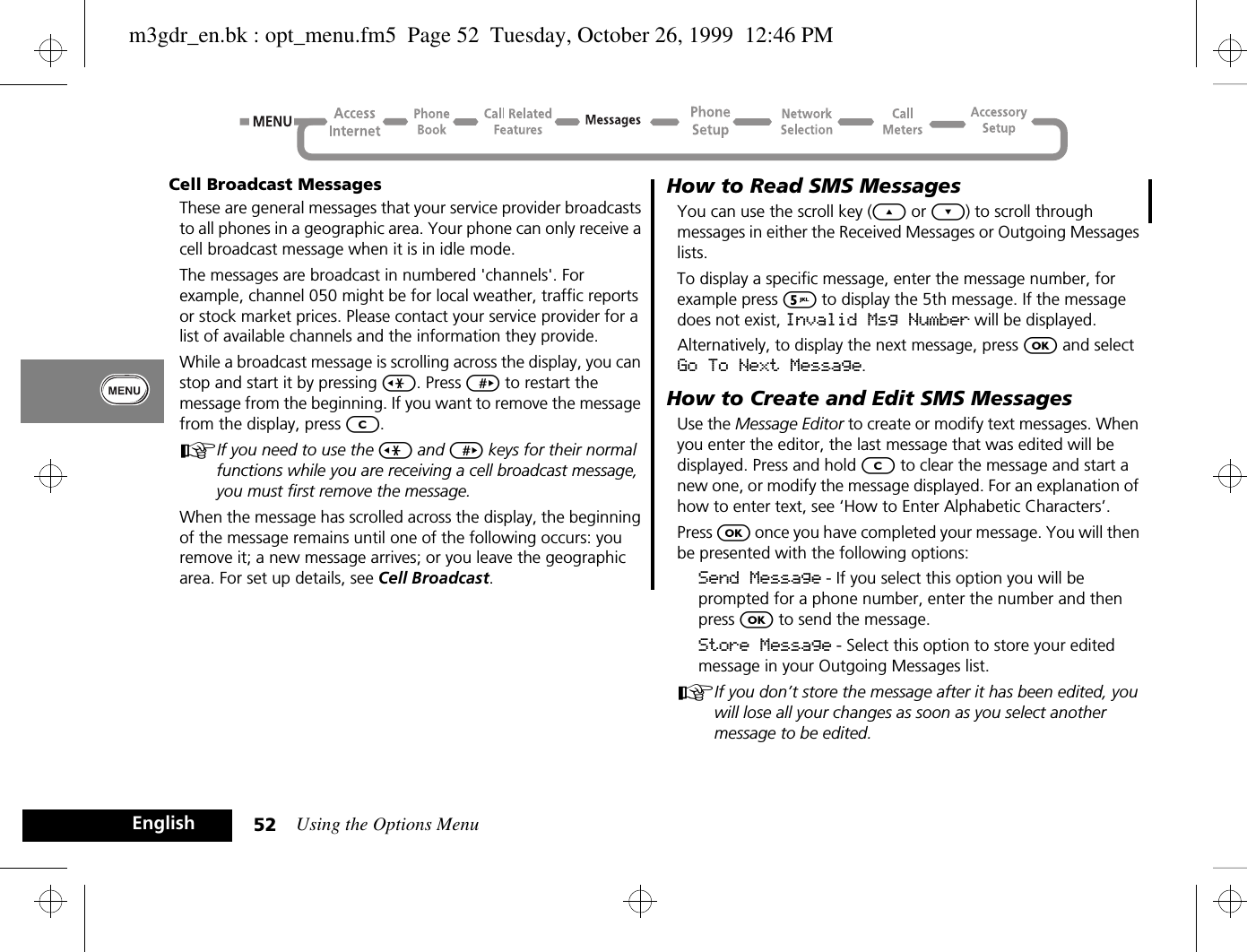 Using the Options Menu52EnglishCell Broadcast MessagesThese are general messages that your service provider broadcasts to all phones in a geographic area. Your phone can only receive a cell broadcast message when it is in idle mode.The messages are broadcast in numbered &apos;channels&apos;. For example, channel 050 might be for local weather, traffic reports or stock market prices. Please contact your service provider for a list of available channels and the information they provide.While a broadcast message is scrolling across the display, you can stop and start it by pressing &lt;. Press &gt; to restart the message from the beginning. If you want to remove the message from the display, press C.AIf you need to use the &lt; and &gt; keys for their normal functions while you are receiving a cell broadcast message, you must first remove the message.When the message has scrolled across the display, the beginning of the message remains until one of the following occurs: you remove it; a new message arrives; or you leave the geographic area. For set up details, see Cell Broadcast.How to Read SMS MessagesYou can use the scroll key (¾ or ¿) to scroll through messages in either the Received Messages or Outgoing Messages lists.To display a specific message, enter the message number, for example press 5 to display the 5th message. If the message does not exist, Invalid Msg Number will be displayed.Alternatively, to display the next message, press O and select Go To Next Message.How to Create and Edit SMS MessagesUse the Message Editor to create or modify text messages. When you enter the editor, the last message that was edited will be displayed. Press and hold C to clear the message and start a new one, or modify the message displayed. For an explanation of how to enter text, see ‘How to Enter Alphabetic Characters’.Press O once you have completed your message. You will then be presented with the following options:Send Message - If you select this option you will be prompted for a phone number, enter the number and then press O to send the message.Store Message - Select this option to store your edited message in your Outgoing Messages list.AIf you don’t store the message after it has been edited, you will lose all your changes as soon as you select another message to be edited.m3gdr_en.bk : opt_menu.fm5  Page 52  Tuesday, October 26, 1999  12:46 PM