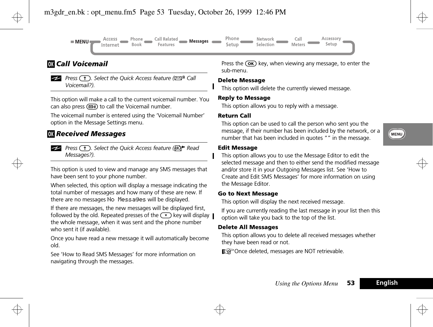 Using the Options Menu 53 Englishj Call VoicemailiPress E. Select the Quick Access feature (R Call Voicemail?).This option will make a call to the current voicemail number. You can also press f to call the Voicemail number.The voicemail number is entered using the ‘Voicemail Number’ option in the Message Settings menu.j Received MessagesiPress E. Select the Quick Access feature (K Read Messages?).This option is used to view and manage any SMS messages that have been sent to your phone number.When selected, this option will display a message indicating the total number of messages and how many of these are new. If there are no messages No Messages will be displayed.If there are messages, the new messages will be displayed first, followed by the old. Repeated presses of the ¿ key will display the whole message, when it was sent and the phone number who sent it (if available).Once you have read a new message it will automatically become old.See ‘How to Read SMS Messages’ for more information on navigating through the messages.Press the O key, when viewing any message, to enter the sub-menu.Delete MessageThis option will delete the currently viewed message.Reply to MessageThis option allows you to reply with a message.Return CallThis option can be used to call the person who sent you the message, if their number has been included by the network, or a number that has been included in quotes “” in the message.Edit MessageThis option allows you to use the Message Editor to edit the selected message and then to either send the modified message and/or store it in your Outgoing Messages list. See ‘How to Create and Edit SMS Messages’ for more information on using the Message Editor.Go to Next MessageThis option will display the next received message.If you are currently reading the last message in your list then this option will take you back to the top of the list.Delete All MessagesThis option allows you to delete all received messages whether they have been read or not.AOnce deleted, messages are NOT retrievable.m3gdr_en.bk : opt_menu.fm5  Page 53  Tuesday, October 26, 1999  12:46 PM