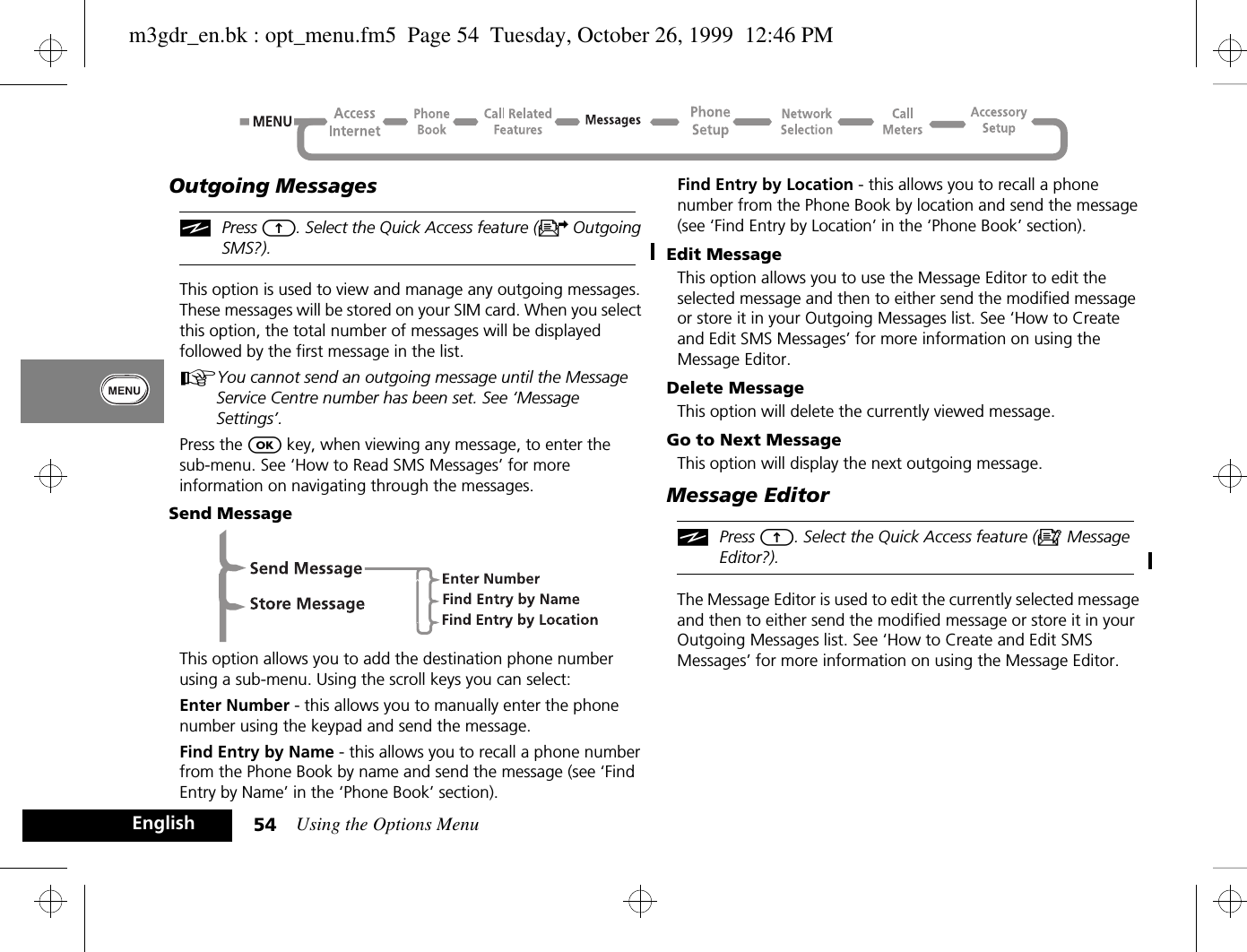 Using the Options Menu54EnglishOutgoing MessagesiPress E. Select the Quick Access feature (U Outgoing SMS?).This option is used to view and manage any outgoing messages. These messages will be stored on your SIM card. When you select this option, the total number of messages will be displayed followed by the first message in the list.AYou cannot send an outgoing message until the Message Service Centre number has been set. See ‘Message Settings’.Press the O key, when viewing any message, to enter thesub-menu. See ‘How to Read SMS Messages’ for more information on navigating through the messages.Send MessageThis option allows you to add the destination phone number using a sub-menu. Using the scroll keys you can select:Enter Number - this allows you to manually enter the phone number using the keypad and send the message.Find Entry by Name - this allows you to recall a phone number from the Phone Book by name and send the message (see ‘Find Entry by Name’ in the ‘Phone Book’ section).Find Entry by Location - this allows you to recall a phone number from the Phone Book by location and send the message (see ‘Find Entry by Location’ in the ‘Phone Book’ section).Edit MessageThis option allows you to use the Message Editor to edit the selected message and then to either send the modified message or store it in your Outgoing Messages list. See ‘How to Create and Edit SMS Messages’ for more information on using the Message Editor.Delete MessageThis option will delete the currently viewed message.Go to Next MessageThis option will display the next outgoing message.Message EditoriPress E. Select the Quick Access feature (a Message Editor?).The Message Editor is used to edit the currently selected message and then to either send the modified message or store it in your Outgoing Messages list. See ‘How to Create and Edit SMS Messages’ for more information on using the Message Editor.m3gdr_en.bk : opt_menu.fm5  Page 54  Tuesday, October 26, 1999  12:46 PM