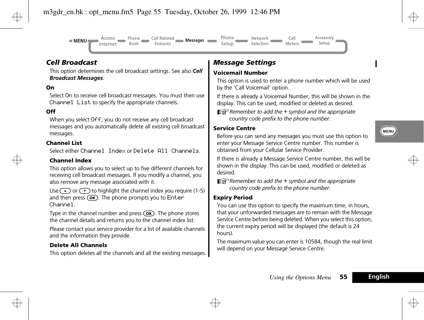 Using the Options Menu 55 EnglishCell BroadcastThis option determines the cell broadcast settings. See also Cell Broadcast Messages.OnSelect On to receive cell broadcast messages. You must then use Channel List to specify the appropriate channels.OffWhen you select Off, you do not receive any cell broadcast messages and you automatically delete all existing cell broadcast messages.Channel ListSelect either Channel Index or Delete All Channels.Channel IndexThis option allows you to select up to five different channels for receiving cell broadcast messages. If you modify a channel, you also remove any message associated with it.Use ¾ or ¿ to highlight the channel index you require (1-5) and then press O. The phone prompts you to Enter Channel.Type in the channel number and press O. The phone stores the channel details and returns you to the channel index list.Please contact your service provider for a list of available channels and the information they provide.Delete All ChannelsThis option deletes all the channels and all the existing messages.Message SettingsVoicemail NumberThis option is used to enter a phone number which will be used by the ‘Call Voicemail’ option.If there is already a Voicemail Number, this will be shown in the display. This can be used, modified or deleted as desired.ARemember to add the + symbol and the appropriate country code prefix to the phone number.Service CentreBefore you can send any messages you must use this option to enter your Message Service Centre number. This number is obtained from your Cellular Service Provider.If there is already a Message Service Centre number, this will be shown in the display. This can be used, modified or deleted as desired.ARemember to add the + symbol and the appropriate country code prefix to the phone number.Expiry PeriodYou can use this option to specify the maximum time, in hours, that your unforwarded messages are to remain with the Message Service Centre before being deleted. When you select this option, the current expiry period will be displayed (the default is 24 hours).The maximum value you can enter is 10584, though the real limit will depend on your Message Service Centre.m3gdr_en.bk : opt_menu.fm5  Page 55  Tuesday, October 26, 1999  12:46 PM