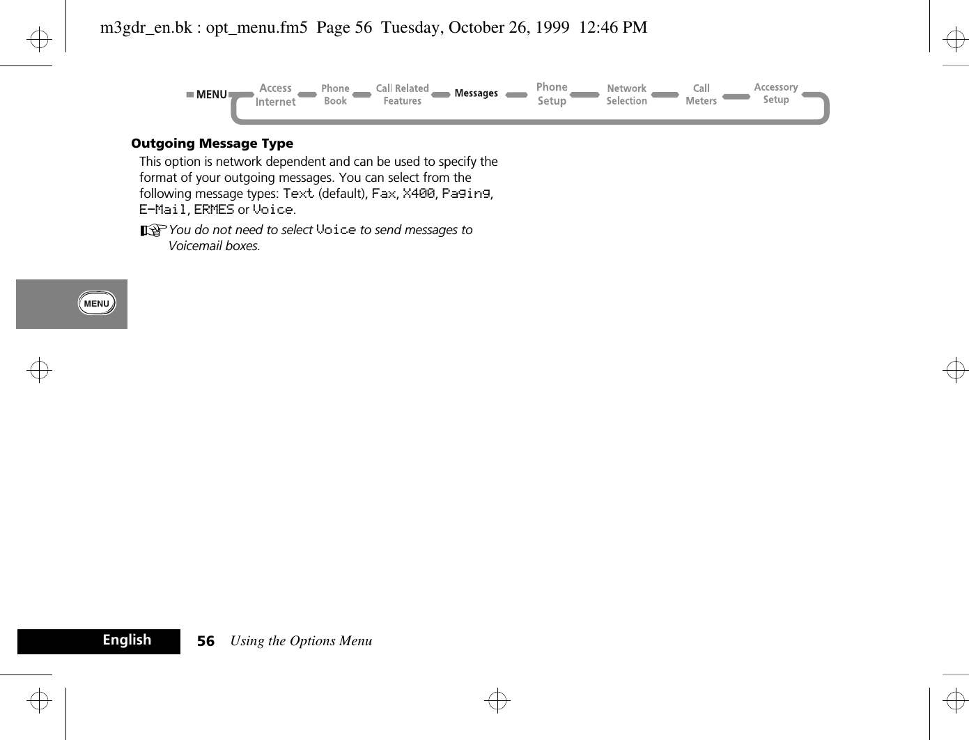 Using the Options Menu56EnglishOutgoing Message TypeThis option is network dependent and can be used to specify the format of your outgoing messages. You can select from the following message types: Text (default), Fax, X400, Paging, E-Mail, ERMES or Voice.AYou do not need to select Voice to send messages to Voicemail boxes.m3gdr_en.bk : opt_menu.fm5  Page 56  Tuesday, October 26, 1999  12:46 PM