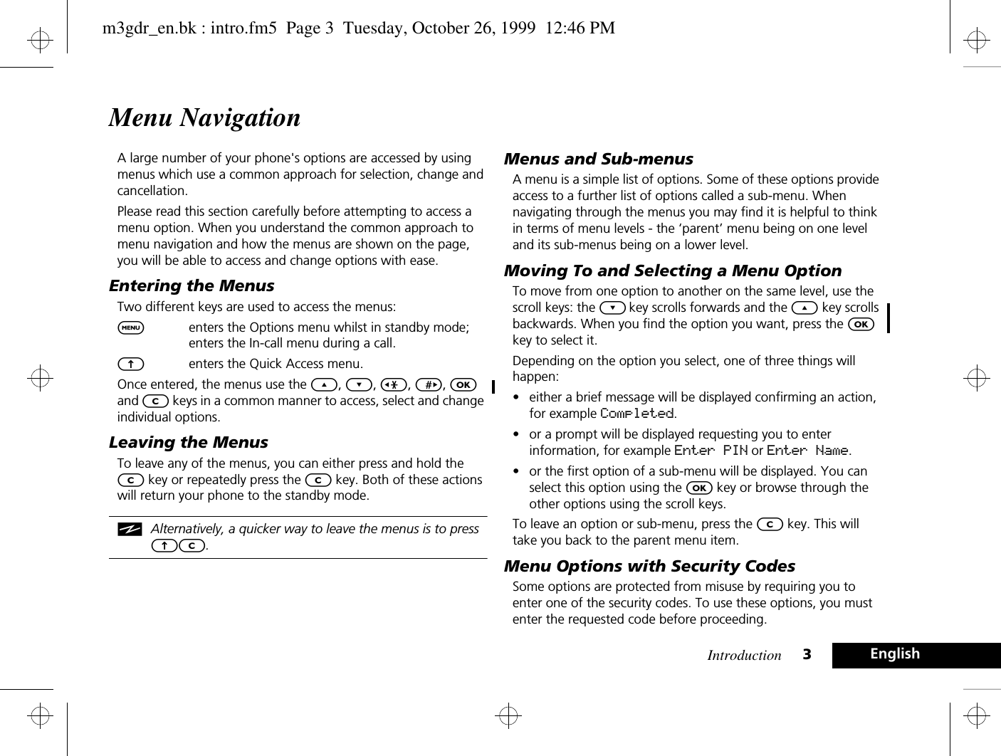 Introduction 3EnglishMenu NavigationA large number of your phone&apos;s options are accessed by using menus which use a common approach for selection, change and cancellation.Please read this section carefully before attempting to access a menu option. When you understand the common approach to menu navigation and how the menus are shown on the page, you will be able to access and change options with ease.Entering the MenusTwo different keys are used to access the menus:$enters the Options menu whilst in standby mode; enters the In-call menu during a call.Eenters the Quick Access menu.Once entered, the menus use the ¾, ¿, &lt;, &gt;, O and C keys in a common manner to access, select and change individual options.Leaving the MenusTo leave any of the menus, you can either press and hold the C key or repeatedly press the C key. Both of these actions will return your phone to the standby mode.iAlternatively, a quicker way to leave the menus is to press EC.Menus and Sub-menusA menu is a simple list of options. Some of these options provide access to a further list of options called a sub-menu. When navigating through the menus you may find it is helpful to think in terms of menu levels - the ‘parent’ menu being on one level and its sub-menus being on a lower level.Moving To and Selecting a Menu OptionTo move from one option to another on the same level, use the scroll keys: the ¿ key scrolls forwards and the ¾ key scrolls backwards. When you find the option you want, press the O key to select it.Depending on the option you select, one of three things will happen:• either a brief message will be displayed confirming an action, for example Completed.• or a prompt will be displayed requesting you to enter information, for example Enter PIN or Enter Name.• or the first option of a sub-menu will be displayed. You can select this option using the O key or browse through the other options using the scroll keys.To leave an option or sub-menu, press the C key. This will take you back to the parent menu item.Menu Options with Security CodesSome options are protected from misuse by requiring you to enter one of the security codes. To use these options, you must enter the requested code before proceeding.m3gdr_en.bk : intro.fm5  Page 3  Tuesday, October 26, 1999  12:46 PM