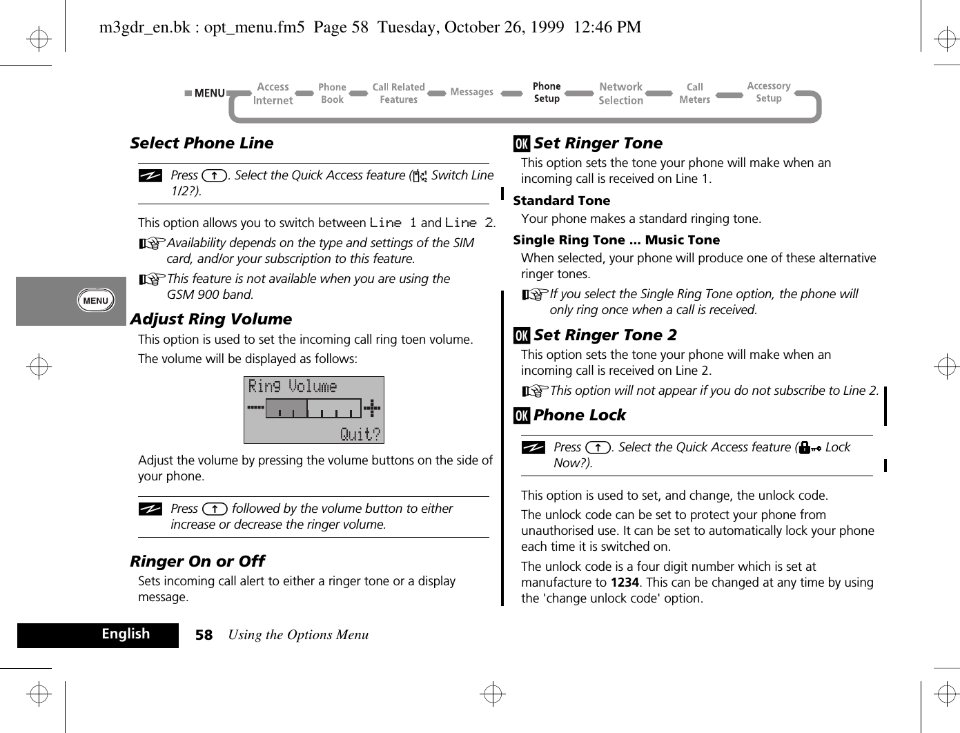 Using the Options Menu58EnglishSelect Phone LineiPress E. Select the Quick Access feature (d Switch Line 1/2?).This option allows you to switch between Line 1 and Line 2.AAvailability depends on the type and settings of the SIM card, and/or your subscription to this feature.AThis feature is not available when you are using the GSM 900 band.Adjust Ring VolumeThis option is used to set the incoming call ring toen volume.The volume will be displayed as follows:Adjust the volume by pressing the volume buttons on the side of your phone.iPress E followed by the volume button to either increase or decrease the ringer volume.Ringer On or OffSets incoming call alert to either a ringer tone or a display message.j Set Ringer ToneThis option sets the tone your phone will make when an incoming call is received on Line 1.Standard ToneYour phone makes a standard ringing tone.Single Ring Tone ... Music ToneWhen selected, your phone will produce one of these alternative ringer tones.AIf you select the Single Ring Tone option, the phone will only ring once when a call is received.j Set Ringer Tone 2This option sets the tone your phone will make when an incoming call is received on Line 2.AThis option will not appear if you do not subscribe to Line 2.j Phone LockiPress E. Select the Quick Access feature (H Lock Now?).This option is used to set, and change, the unlock code.The unlock code can be set to protect your phone from unauthorised use. It can be set to automatically lock your phone each time it is switched on.The unlock code is a four digit number which is set at manufacture to 1234. This can be changed at any time by using the &apos;change unlock code&apos; option.m3gdr_en.bk : opt_menu.fm5  Page 58  Tuesday, October 26, 1999  12:46 PM