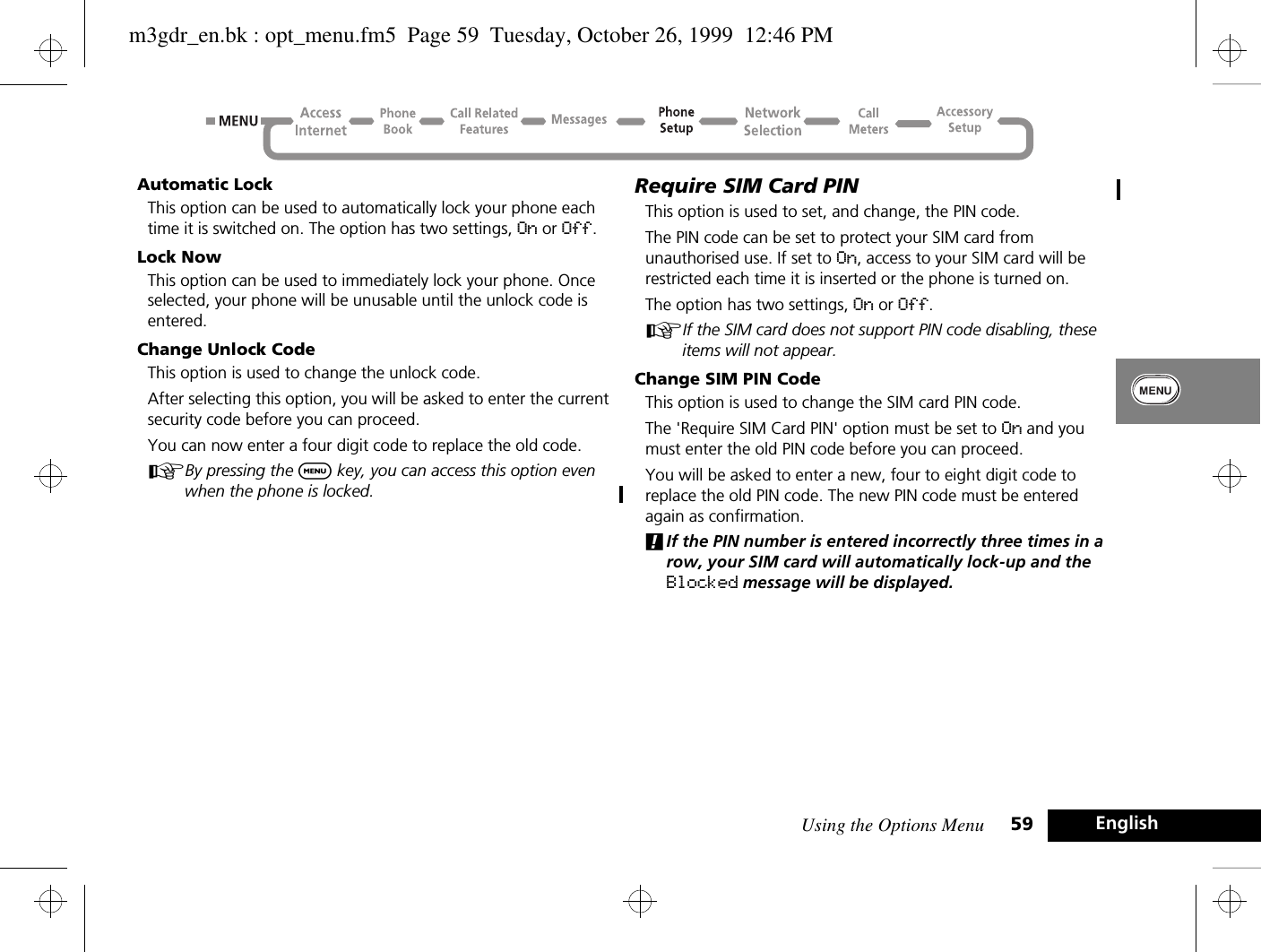 Using the Options Menu 59 EnglishAutomatic LockThis option can be used to automatically lock your phone each time it is switched on. The option has two settings, On or Off.Lock NowThis option can be used to immediately lock your phone. Once selected, your phone will be unusable until the unlock code is entered.Change Unlock CodeThis option is used to change the unlock code.After selecting this option, you will be asked to enter the current security code before you can proceed.You can now enter a four digit code to replace the old code.ABy pressing the $ key, you can access this option even when the phone is locked.Require SIM Card PINThis option is used to set, and change, the PIN code.The PIN code can be set to protect your SIM card from unauthorised use. If set to On, access to your SIM card will be restricted each time it is inserted or the phone is turned on.The option has two settings, On or Off.AIf the SIM card does not support PIN code disabling, these items will not appear.Change SIM PIN CodeThis option is used to change the SIM card PIN code.The &apos;Require SIM Card PIN&apos; option must be set to On and you must enter the old PIN code before you can proceed.You will be asked to enter a new, four to eight digit code to replace the old PIN code. The new PIN code must be entered again as confirmation.!If the PIN number is entered incorrectly three times in a row, your SIM card will automatically lock-up and the Blocked message will be displayed.m3gdr_en.bk : opt_menu.fm5  Page 59  Tuesday, October 26, 1999  12:46 PM