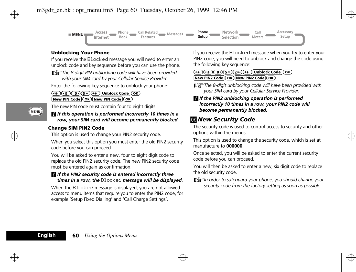 Using the Options Menu60EnglishUnblocking Your PhoneIf you receive the Blocked message you will need to enter an unblock code and key sequence before you can use the phone.AThe 8 digit PIN unblocking code will have been provided with your SIM card by your Cellular Service Provider.Enter the following key sequence to unblock your phone:&lt;&lt;05&lt;EOFOFOThe new PIN code must contain four to eight digits.!If this operation is performed incorrectly 10 times in a row, your SIM card will become permanently blocked.Change SIM PIN2 CodeThis option is used to change your PIN2 security code.When you select this option you must enter the old PIN2 security code before you can proceed.You will be asked to enter a new, four to eight digit code to replace the old PIN2 security code. The new PIN2 security code must be entered again as confirmation.!If the PIN2 security code is entered incorrectly three times in a row, the Blocked message will be displayed.When the Blocked message is displayed, you are not allowed access to menu items that require you to enter the PIN2 code, for example ‘Setup Fixed Dialling’ and ‘Call Charge Settings’.If you receive the Blocked message when you try to enter your PIN2 code, you will need to unblock and change the code using the following key sequence:&lt;&lt;052&lt;EOJOJOAThe 8-digit unblocking code will have been provided with your SIM card by your Cellular Service Provider.!If the PIN2 unblocking operation is performed incorrectly 10 times in a row, your PIN2 code will become permanently blocked.j New Security CodeThe security code is used to control access to security and other options within the menus.This option is used to change the security code, which is set at manufacture to 000000.Once selected, you will be asked to enter the current security code before you can proceed. You will then be asked to enter a new, six digit code to replace the old security code.AIn order to safeguard your phone, you should change your security code from the factory setting as soon as possible.m3gdr_en.bk : opt_menu.fm5  Page 60  Tuesday, October 26, 1999  12:46 PM