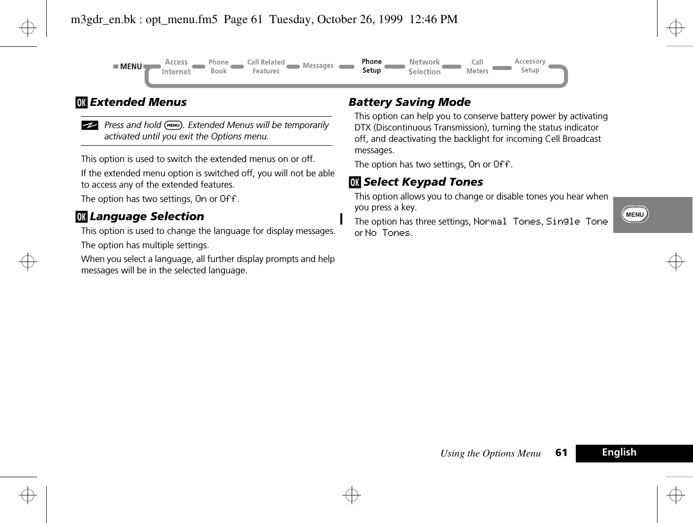 Using the Options Menu 61 Englishj Extended MenusiPress and hold $. Extended Menus will be temporarily activated until you exit the Options menu.This option is used to switch the extended menus on or off.If the extended menu option is switched off, you will not be able to access any of the extended features.The option has two settings, On or Off.j Language SelectionThis option is used to change the language for display messages.The option has multiple settings.When you select a language, all further display prompts and help messages will be in the selected language.Battery Saving ModeThis option can help you to conserve battery power by activating DTX (Discontinuous Transmission), turning the status indicator off, and deactivating the backlight for incoming Cell Broadcast messages.The option has two settings, On or Off.j Select Keypad TonesThis option allows you to change or disable tones you hear when you press a key.The option has three settings, Normal Tones, Single Tone or No Tones.m3gdr_en.bk : opt_menu.fm5  Page 61  Tuesday, October 26, 1999  12:46 PM