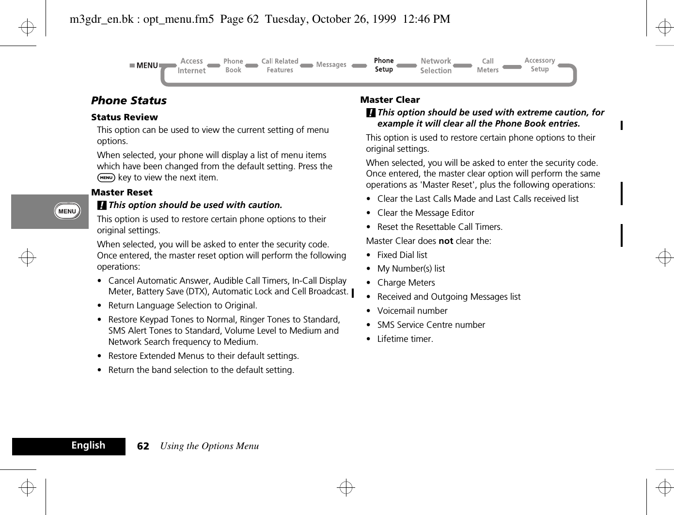 Using the Options Menu62EnglishPhone StatusStatus ReviewThis option can be used to view the current setting of menu options.When selected, your phone will display a list of menu items which have been changed from the default setting. Press the $ key to view the next item.Master Reset!This option should be used with caution.This option is used to restore certain phone options to their original settings.When selected, you will be asked to enter the security code. Once entered, the master reset option will perform the following operations:•Cancel Automatic Answer, Audible Call Timers, In-Call Display Meter, Battery Save (DTX), Automatic Lock and Cell Broadcast.•Return Language Selection to Original.•Restore Keypad Tones to Normal, Ringer Tones to Standard, SMS Alert Tones to Standard, Volume Level to Medium and Network Search frequency to Medium.•Restore Extended Menus to their default settings.•Return the band selection to the default setting.Master Clear!This option should be used with extreme caution, for example it will clear all the Phone Book entries.This option is used to restore certain phone options to their original settings.When selected, you will be asked to enter the security code. Once entered, the master clear option will perform the same operations as &apos;Master Reset&apos;, plus the following operations:•Clear the Last Calls Made and Last Calls received list•Clear the Message Editor•Reset the Resettable Call Timers.Master Clear does not clear the:•Fixed Dial list•My Number(s) list•Charge Meters•Received and Outgoing Messages list•Voicemail number•SMS Service Centre number•Lifetime timer.m3gdr_en.bk : opt_menu.fm5  Page 62  Tuesday, October 26, 1999  12:46 PM