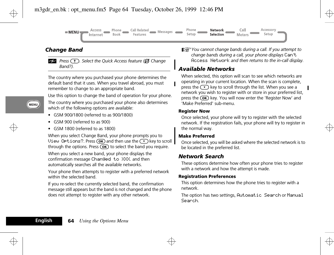 Using the Options Menu64EnglishChange BandiPress E. Select the Quick Access feature (® Change Band?).The country where you purchased your phone determines the default band that it uses. When you travel abroad, you must remember to change to an appropriate band. Use this option to change the band of operation for your phone.The country where you purchased your phone also determines which of the following options are available:•GSM 900/1800 (referred to as 900/1800)•GSM 900 (referred to as 900)•GSM 1800 (referred to as 1800)When you select Change Band, your phone prompts you to View Options?. Press O and then use the ¿ key to scroll through the options. Press O to select the band you require.When you select a new band, your phone displays the confirmation message Changed to XXX. and then automatically searches all the available networks.Your phone then attempts to register with a preferred network within the selected band.If you re-select the currently selected band, the confirmation message still appears but the band is not changed and the phone does not attempt to register with any other network.AYou cannot change bands during a call. If you attempt to change bands during a call, your phone displays Can’t Access Network and then returns to the in-call display.Available NetworksWhen selected, this option will scan to see which networks are operating in your current location. When the scan is complete, press the ¿ key to scroll through the list. When you see a network you wish to register with or store in your preferred list, press the O key. You will now enter the &apos;Register Now&apos; and &apos;Make Preferred&apos; sub-menu.Register NowOnce selected, your phone will try to register with the selected network. If the registration fails, your phone will try to register in the normal way.Make PreferredOnce selected, you will be asked where the selected network is to be located in the preferred list.Network SearchThese options determine how often your phone tries to register with a network and how the attempt is made.Registration PreferencesThis option determines how the phone tries to register with a network.The option has two settings, Automatic Search or Manual Search.m3gdr_en.bk : opt_menu.fm5  Page 64  Tuesday, October 26, 1999  12:46 PM
