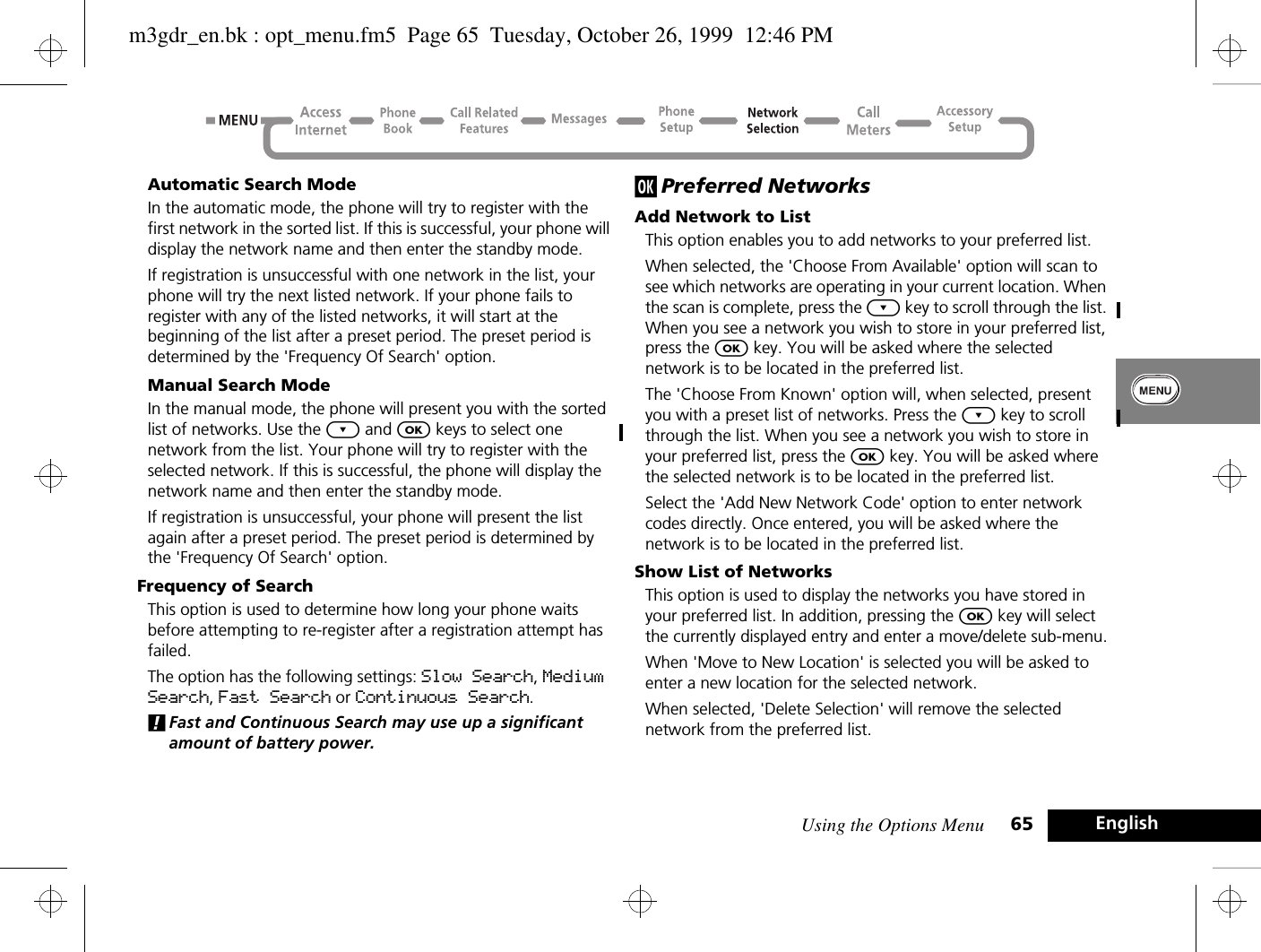 Using the Options Menu 65 EnglishAutomatic Search ModeIn the automatic mode, the phone will try to register with the first network in the sorted list. If this is successful, your phone will display the network name and then enter the standby mode.If registration is unsuccessful with one network in the list, your phone will try the next listed network. If your phone fails to register with any of the listed networks, it will start at the beginning of the list after a preset period. The preset period is determined by the &apos;Frequency Of Search&apos; option.Manual Search ModeIn the manual mode, the phone will present you with the sorted list of networks. Use the ¿ and O keys to select one network from the list. Your phone will try to register with the selected network. If this is successful, the phone will display the network name and then enter the standby mode.If registration is unsuccessful, your phone will present the list again after a preset period. The preset period is determined by the &apos;Frequency Of Search&apos; option.Frequency of SearchThis option is used to determine how long your phone waits before attempting to re-register after a registration attempt has failed.The option has the following settings: Slow Search, Medium Search, Fast Search or Continuous Search.!Fast and Continuous Search may use up a significant amount of battery power.j Preferred NetworksAdd Network to ListThis option enables you to add networks to your preferred list. When selected, the &apos;Choose From Available&apos; option will scan to see which networks are operating in your current location. When the scan is complete, press the ¿ key to scroll through the list. When you see a network you wish to store in your preferred list, press the O key. You will be asked where the selected network is to be located in the preferred list.The &apos;Choose From Known&apos; option will, when selected, present you with a preset list of networks. Press the ¿ key to scroll through the list. When you see a network you wish to store in your preferred list, press the O key. You will be asked where the selected network is to be located in the preferred list.Select the &apos;Add New Network Code&apos; option to enter network codes directly. Once entered, you will be asked where the network is to be located in the preferred list.Show List of NetworksThis option is used to display the networks you have stored in your preferred list. In addition, pressing the O key will select the currently displayed entry and enter a move/delete sub-menu.When &apos;Move to New Location&apos; is selected you will be asked to enter a new location for the selected network.When selected, &apos;Delete Selection&apos; will remove the selected network from the preferred list.m3gdr_en.bk : opt_menu.fm5  Page 65  Tuesday, October 26, 1999  12:46 PM