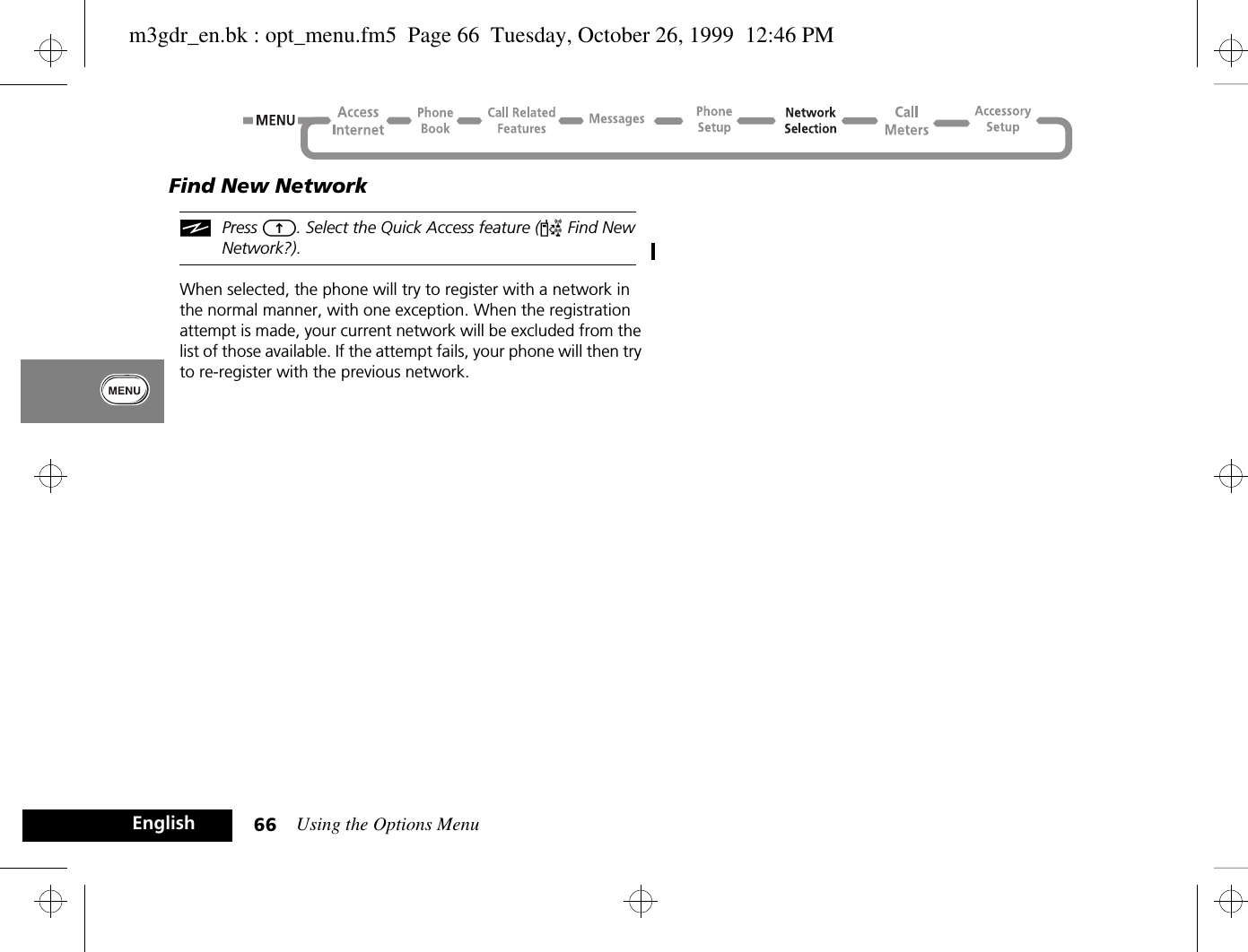 Using the Options Menu66EnglishFind New NetworkiPress E. Select the Quick Access feature (¤ Find New Network?).When selected, the phone will try to register with a network in the normal manner, with one exception. When the registration attempt is made, your current network will be excluded from the list of those available. If the attempt fails, your phone will then try to re-register with the previous network.m3gdr_en.bk : opt_menu.fm5  Page 66  Tuesday, October 26, 1999  12:46 PM