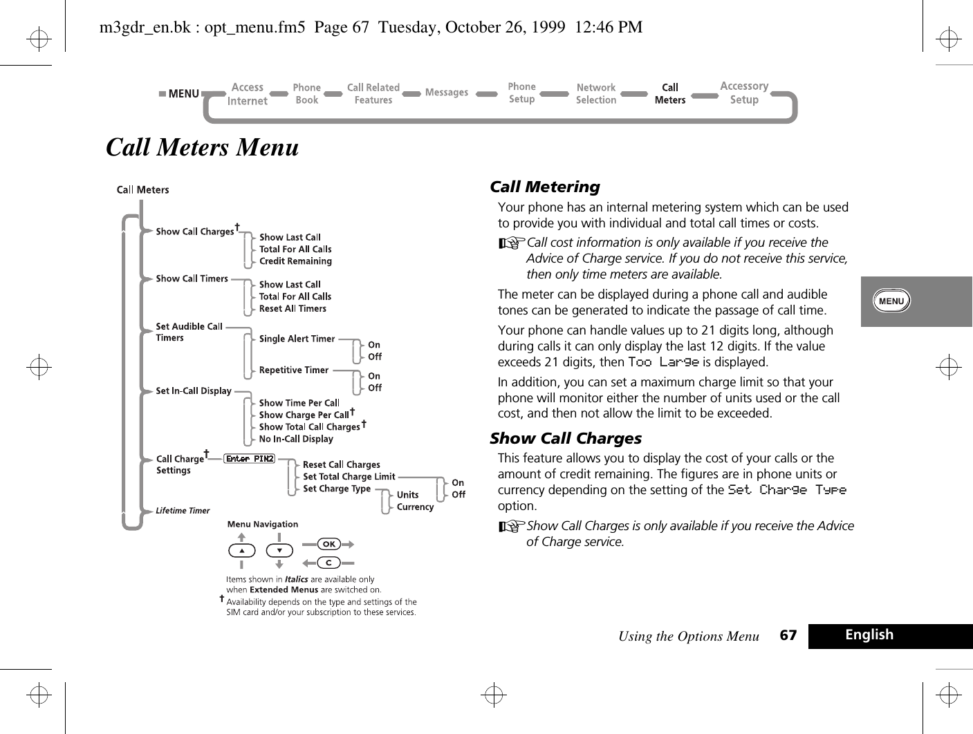 Using the Options Menu 67 EnglishCall Meters MenuCall MeteringYour phone has an internal metering system which can be used to provide you with individual and total call times or costs.ACall cost information is only available if you receive the Advice of Charge service. If you do not receive this service, then only time meters are available.The meter can be displayed during a phone call and audible tones can be generated to indicate the passage of call time.Your phone can handle values up to 21 digits long, although during calls it can only display the last 12 digits. If the value exceeds 21 digits, then Too Large is displayed.In addition, you can set a maximum charge limit so that your phone will monitor either the number of units used or the call cost, and then not allow the limit to be exceeded.Show Call ChargesThis feature allows you to display the cost of your calls or the amount of credit remaining. The figures are in phone units or currency depending on the setting of the Set Charge Type option.AShow Call Charges is only available if you receive the Advice of Charge service.m3gdr_en.bk : opt_menu.fm5  Page 67  Tuesday, October 26, 1999  12:46 PM