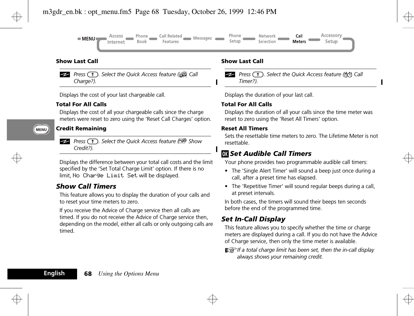 Using the Options Menu68EnglishShow Last CalliPress E. Select the Quick Access feature (X Call Charge?).Displays the cost of your last chargeable call.Total For All CallsDisplays the cost of all your chargeable calls since the charge meters were reset to zero using the ‘Reset Call Charges’ option.Credit RemainingiPress E. Select the Quick Access feature (£ Show Credit?).Displays the difference between your total call costs and the limit specified by the ‘Set Total Charge Limit’ option. If there is no limit, No Charge Limit Set will be displayed.Show Call TimersThis feature allows you to display the duration of your calls and to reset your time meters to zero.If you receive the Advice of Charge service then all calls are timed. If you do not receive the Advice of Charge service then, depending on the model, either all calls or only outgoing calls are timed.Show Last CalliPress E. Select the Quick Access feature (Y Call Timer?).Displays the duration of your last call.Total For All CallsDisplays the duration of all your calls since the time meter was reset to zero using the ‘Reset All Timers’ option.Reset All TimersSets the resettable time meters to zero. The Lifetime Meter is not resettable.j Set Audible Call TimersYour phone provides two programmable audible call timers:•The &apos;Single Alert Timer&apos; will sound a beep just once during a call, after a preset time has elapsed.•The &apos;Repetitive Timer&apos; will sound regular beeps during a call, at preset intervals.In both cases, the timers will sound their beeps ten seconds before the end of the programmed time.Set In-Call DisplayThis feature allows you to specify whether the time or charge meters are displayed during a call. If you do not have the Advice of Charge service, then only the time meter is available.AIf a total charge limit has been set, then the in-call display always shows your remaining credit.m3gdr_en.bk : opt_menu.fm5  Page 68  Tuesday, October 26, 1999  12:46 PM