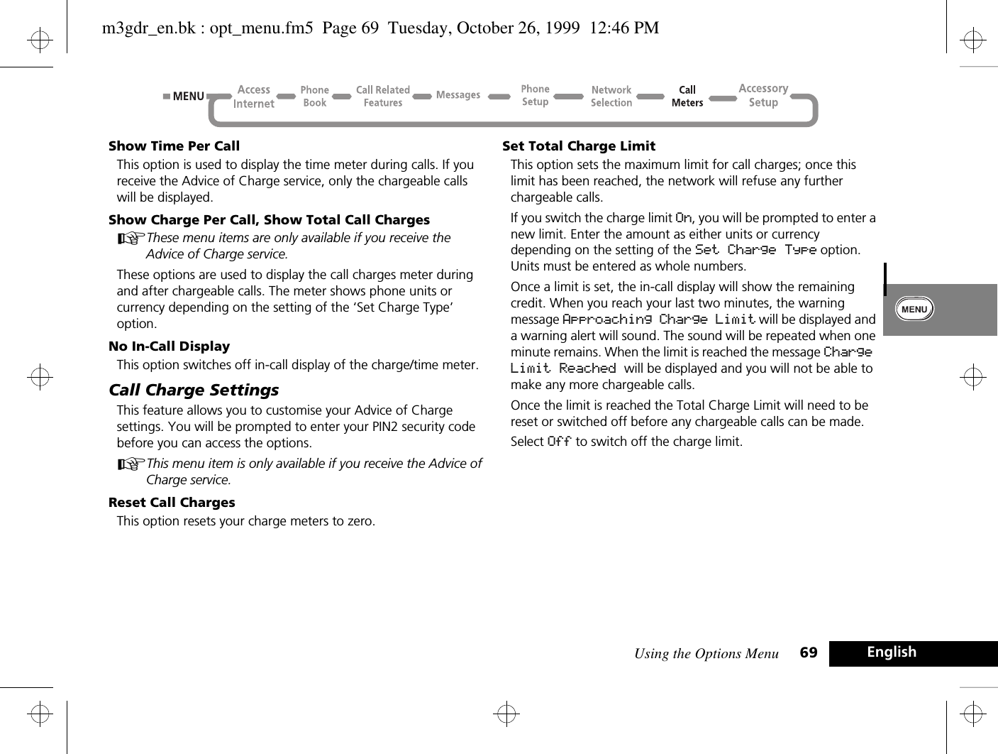 Using the Options Menu 69 EnglishShow Time Per CallThis option is used to display the time meter during calls. If you receive the Advice of Charge service, only the chargeable calls will be displayed.Show Charge Per Call, Show Total Call ChargesAThese menu items are only available if you receive the Advice of Charge service.These options are used to display the call charges meter during and after chargeable calls. The meter shows phone units or currency depending on the setting of the ‘Set Charge Type’ option.No In-Call DisplayThis option switches off in-call display of the charge/time meter.Call Charge SettingsThis feature allows you to customise your Advice of Charge settings. You will be prompted to enter your PIN2 security code before you can access the options.AThis menu item is only available if you receive the Advice of Charge service.Reset Call ChargesThis option resets your charge meters to zero.Set Total Charge LimitThis option sets the maximum limit for call charges; once this limit has been reached, the network will refuse any further chargeable calls.If you switch the charge limit On, you will be prompted to enter a new limit. Enter the amount as either units or currency depending on the setting of the Set Charge Type option. Units must be entered as whole numbers.Once a limit is set, the in-call display will show the remaining credit. When you reach your last two minutes, the warning message Approaching Charge Limit will be displayed and a warning alert will sound. The sound will be repeated when one minute remains. When the limit is reached the message Charge Limit Reached will be displayed and you will not be able to make any more chargeable calls.Once the limit is reached the Total Charge Limit will need to be reset or switched off before any chargeable calls can be made.Select Off to switch off the charge limit.m3gdr_en.bk : opt_menu.fm5  Page 69  Tuesday, October 26, 1999  12:46 PM