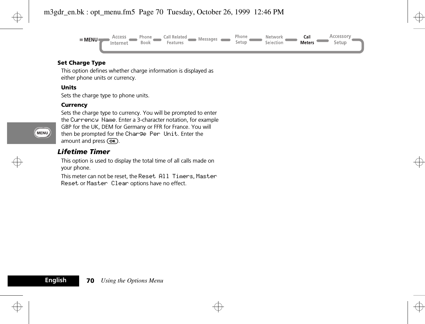 Using the Options Menu70EnglishSet Charge TypeThis option defines whether charge information is displayed as either phone units or currency.UnitsSets the charge type to phone units.CurrencySets the charge type to currency. You will be prompted to enter the Currency Name. Enter a 3-character notation, for example GBP for the UK, DEM for Germany or FFR for France. You will then be prompted for the Charge Per Unit. Enter the amount and press O.Lifetime TimerThis option is used to display the total time of all calls made on your phone.This meter can not be reset, the Reset All Timers, Master Reset or Master Clear options have no effect.m3gdr_en.bk : opt_menu.fm5  Page 70  Tuesday, October 26, 1999  12:46 PM