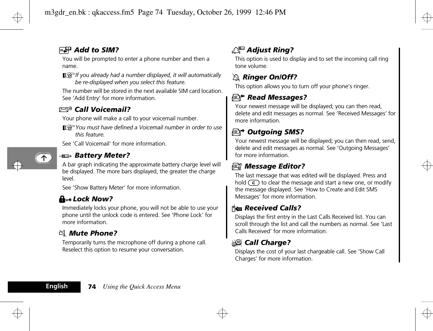 Using the Quick Access Menu74EnglishT Add to SIM?You will be prompted to enter a phone number and then a name.AIf you already had a number displayed, it will automatically be re-displayed when you select this feature.The number will be stored in the next available SIM card location. See ‘Add Entry’ for more information.R Call Voicemail?Your phone will make a call to your voicemail number.AYou must have defined a Voicemail number in order to use this feature.See ‘Call Voicemail’ for more information.G Battery Meter?A bar graph indicating the approximate battery charge level will be displayed. The more bars displayed, the greater the charge level.See ‘Show Battery Meter’ for more information.H Lock Now?Immediately locks your phone, you will not be able to use your phone until the unlock code is entered. See ‘Phone Lock’ for more information.J Mute Phone?Temporarily turns the microphone off during a phone call. Reselect this option to resume your conversation.N Adjust Ring?This option is used to display and to set the incoming call ring tone volume.g Ringer On/Off?This option allows you to turn off your phone’s ringer.K Read Messages?Your newest message will be displayed; you can then read, delete and edit messages as normal. See ‘Received Messages’ for more information.U Outgoing SMS?Your newest message will be displayed; you can then read, send, delete and edit messages as normal. See ‘Outgoing Messages’ for more information.a Message Editor?The last message that was edited will be displayed. Press and hold C to clear the message and start a new one, or modify the message displayed. See ‘How to Create and Edit SMS Messages’ for more information.W Received Calls?Displays the first entry in the Last Calls Received list. You can scroll through the list and call the numbers as normal. See ‘Last Calls Received’ for more information.X Call Charge?Displays the cost of your last chargeable call. See ‘Show Call Charges’ for more information.m3gdr_en.bk : qkaccess.fm5  Page 74  Tuesday, October 26, 1999  12:46 PM