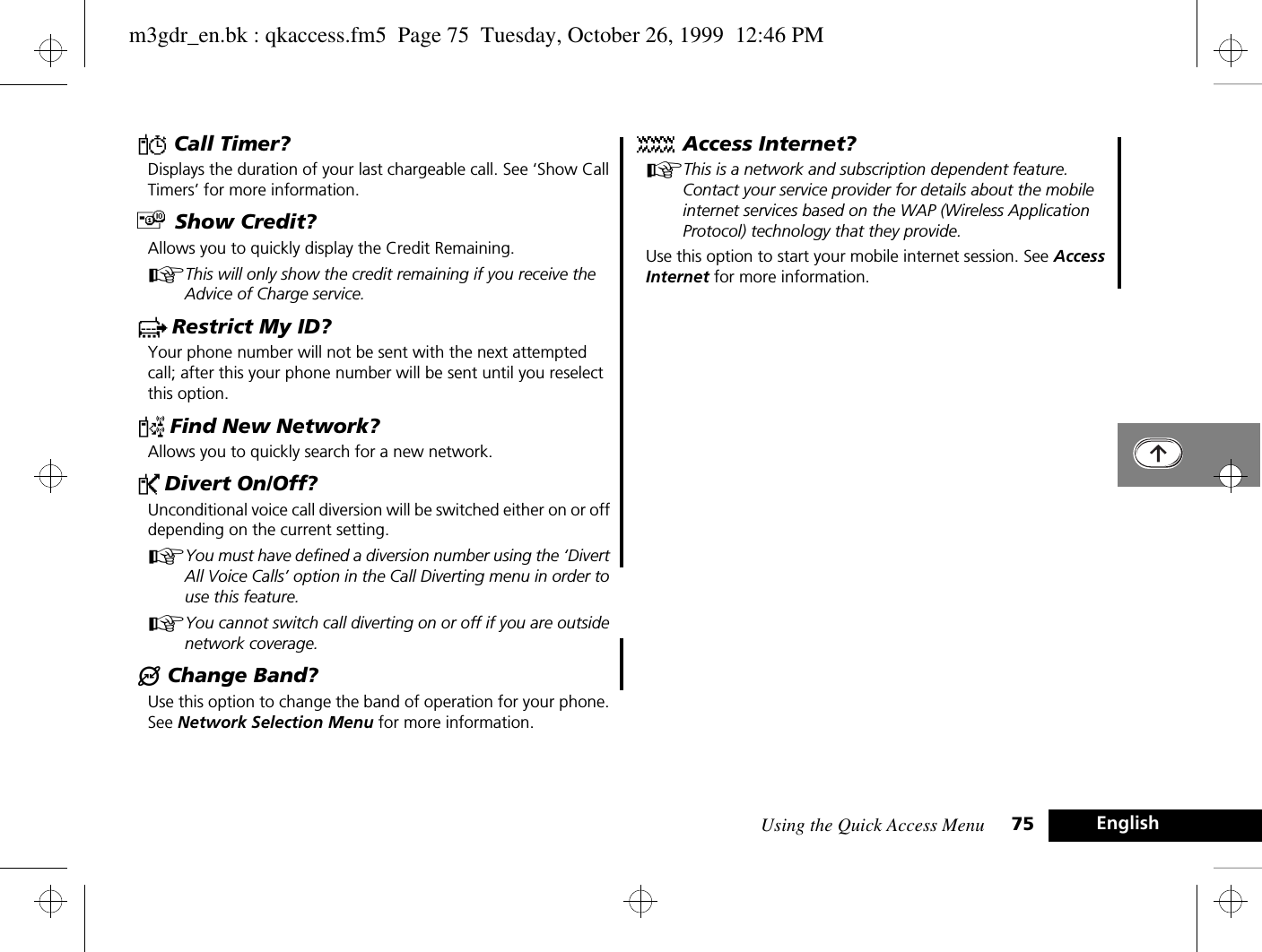 Using the Quick Access Menu 75 EnglishY Call Timer?Displays the duration of your last chargeable call. See ‘Show Call Timers’ for more information.£ Show Credit?Allows you to quickly display the Credit Remaining.AThis will only show the credit remaining if you receive the Advice of Charge service.c Restrict My ID?Your phone number will not be sent with the next attempted call; after this your phone number will be sent until you reselect this option.¤ Find New Network?Allows you to quickly search for a new network.P Divert On/Off?Unconditional voice call diversion will be switched either on or off depending on the current setting.AYou must have defined a diversion number using the ‘Divert All Voice Calls’ option in the Call Diverting menu in order to use this feature.AYou cannot switch call diverting on or off if you are outside network coverage.® Change Band?Use this option to change the band of operation for your phone. See Network Selection Menu for more information.Ä Access Internet?AThis is a network and subscription dependent feature. Contact your service provider for details about the mobile internet services based on the WAP (Wireless Application Protocol) technology that they provide.Use this option to start your mobile internet session. See Access Internet for more information.m3gdr_en.bk : qkaccess.fm5  Page 75  Tuesday, October 26, 1999  12:46 PM