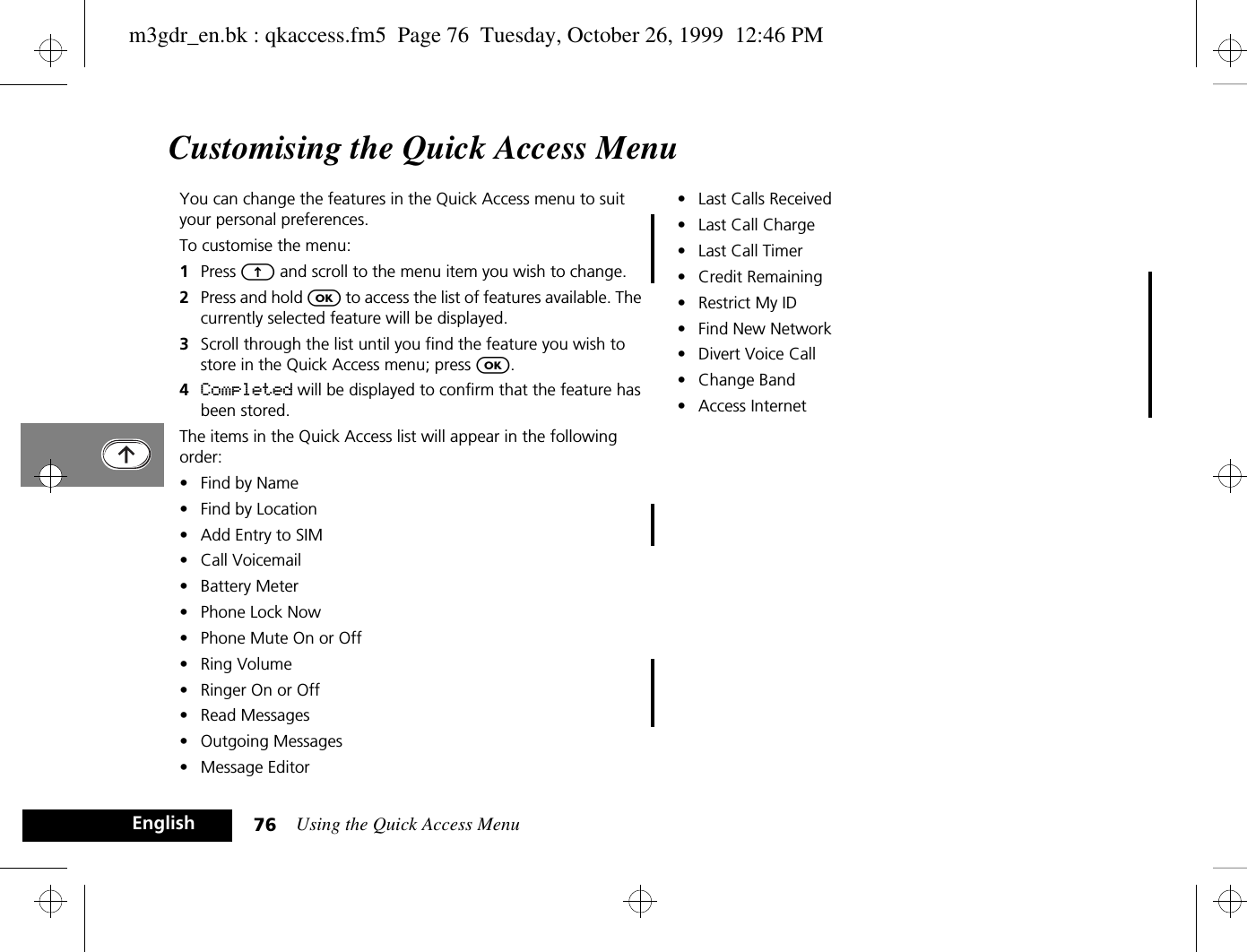 Using the Quick Access Menu76EnglishCustomising the Quick Access MenuYou can change the features in the Quick Access menu to suit your personal preferences.To customise the menu:1Press E and scroll to the menu item you wish to change.2Press and hold O to access the list of features available. The currently selected feature will be displayed.3Scroll through the list until you find the feature you wish to store in the Quick Access menu; press O.4Completed will be displayed to confirm that the feature has been stored.The items in the Quick Access list will appear in the following order:• Find by Name• Find by Location• Add Entry to SIM• Call Voicemail• Battery Meter• Phone Lock Now• Phone Mute On or Off• Ring Volume• Ringer On or Off• Read Messages• Outgoing Messages• Message Editor• Last Calls Received• Last Call Charge• Last Call Timer• Credit Remaining• Restrict My ID• Find New Network• Divert Voice Call• Change Band• Access Internetm3gdr_en.bk : qkaccess.fm5  Page 76  Tuesday, October 26, 1999  12:46 PM