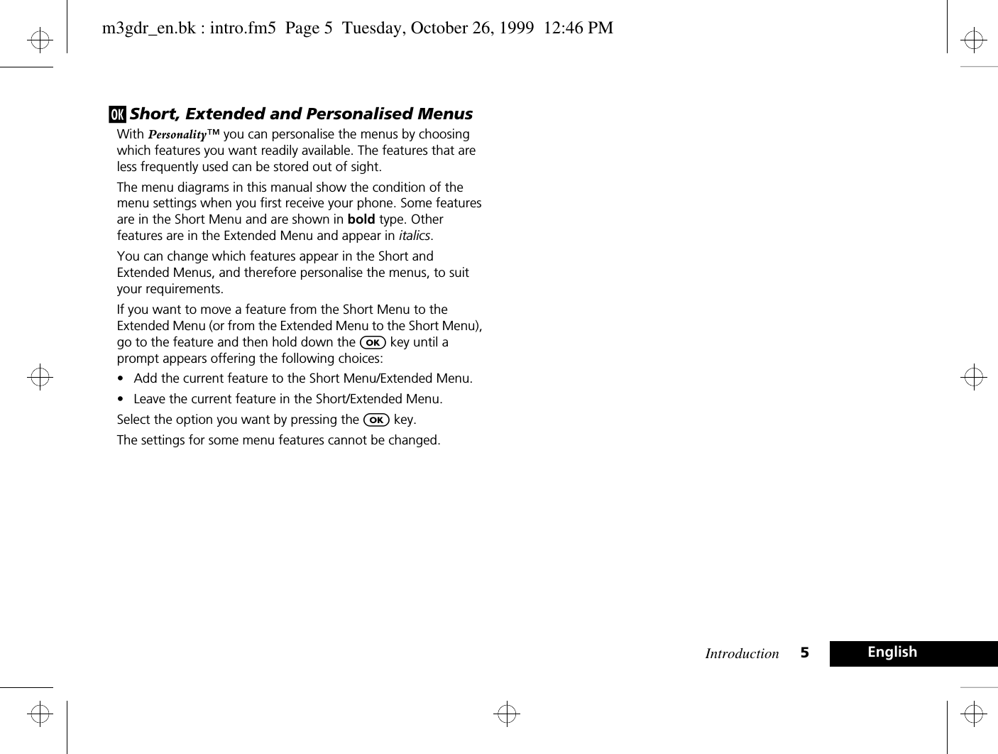 Introduction 5Englishj Short, Extended and Personalised MenusWith Personality™ you can personalise the menus by choosing which features you want readily available. The features that are less frequently used can be stored out of sight.The menu diagrams in this manual show the condition of the menu settings when you first receive your phone. Some features are in the Short Menu and are shown in bold type. Other features are in the Extended Menu and appear in italics.You can change which features appear in the Short and Extended Menus, and therefore personalise the menus, to suit your requirements.If you want to move a feature from the Short Menu to the Extended Menu (or from the Extended Menu to the Short Menu), go to the feature and then hold down the O key until a prompt appears offering the following choices:• Add the current feature to the Short Menu/Extended Menu.• Leave the current feature in the Short/Extended Menu.Select the option you want by pressing the O key.The settings for some menu features cannot be changed.m3gdr_en.bk : intro.fm5  Page 5  Tuesday, October 26, 1999  12:46 PM