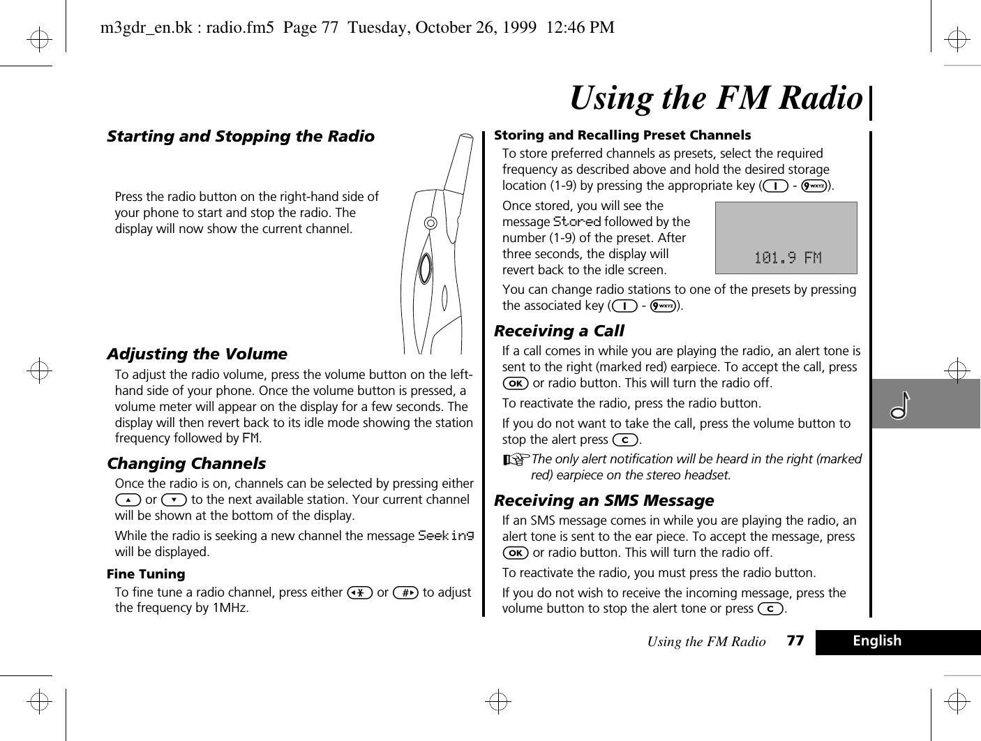 Using the FM Radio 77EnglishUsing the FM RadioStarting and Stopping the RadioPress the radio button on the right-hand side of your phone to start and stop the radio. The display will now show the current channel.Adjusting the VolumeTo adjust the radio volume, press the volume button on the left-hand side of your phone. Once the volume button is pressed, a volume meter will appear on the display for a few seconds. The display will then revert back to its idle mode showing the station frequency followed by FM.Changing ChannelsOnce the radio is on, channels can be selected by pressing either ¾ or ¿ to the next available station. Your current channel will be shown at the bottom of the display.While the radio is seeking a new channel the message Seeking will be displayed.Fine TuningTo fine tune a radio channel, press either &lt; or &gt; to adjust the frequency by 1MHz.Storing and Recalling Preset ChannelsTo store preferred channels as presets, select the required frequency as described above and hold the desired storage location (1-9) by pressing the appropriate key (1 - 9).Once stored, you will see the message Stored followed by the number (1-9) of the preset. After three seconds, the display will revert back to the idle screen.You can change radio stations to one of the presets by pressing the associated key (1 - 9).Receiving a CallIf a call comes in while you are playing the radio, an alert tone is sent to the right (marked red) earpiece. To accept the call, press O or radio button. This will turn the radio off.To reactivate the radio, press the radio button.If you do not want to take the call, press the volume button to stop the alert press C.AThe only alert notification will be heard in the right (marked red) earpiece on the stereo headset.Receiving an SMS MessageIf an SMS message comes in while you are playing the radio, an alert tone is sent to the ear piece. To accept the message, press O or radio button. This will turn the radio off.To reactivate the radio, you must press the radio button.If you do not wish to receive the incoming message, press the volume button to stop the alert tone or press C.m3gdr_en.bk : radio.fm5  Page 77  Tuesday, October 26, 1999  12:46 PM